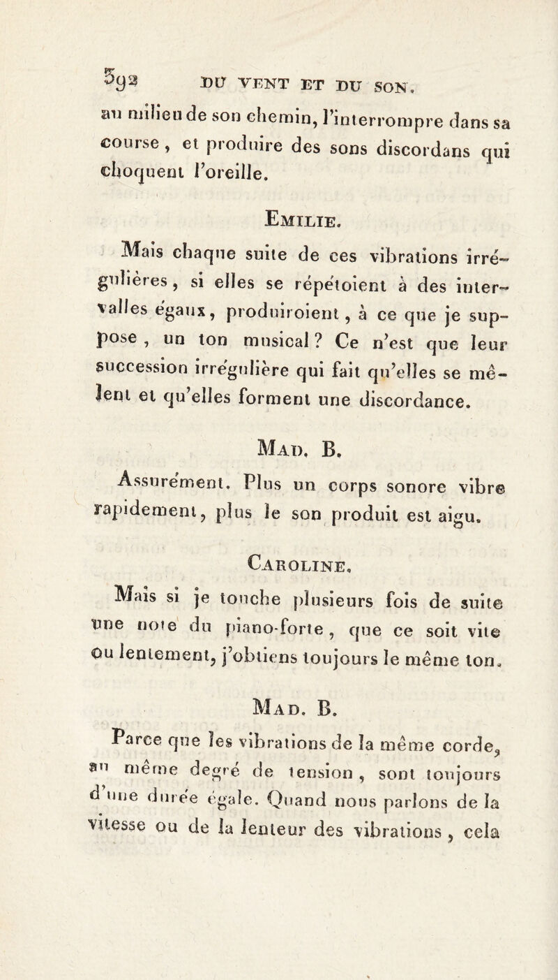milieu de son chemin, l’interrompre dans sa course , et produire des sons discordans qui choquent l’oreille. Emilie. Mais chaque suite de ces vibrations irré¬ gulières , si elles se répétoient à des inter¬ valles égaux, produiroient, à ce que je sup¬ pose , un ton musical ? Ce n’est que leur succession irrégulière qui fait qu’elles se mê¬ lent et qu’elles forment une discordance. Mad. B. Assurément, Plus un corps sonore vibr© rapidement, plus le son produit est aigu. Caroline, Mais si je touche plusieurs fois de suite une noie du piano-iorte, que ce soit vue Ou lentement, j’obtiens toujours le même ton. Mad. B. Parce que les vibrations de la même cordeq 0,1 meme degré de tension , sont toujours d une durée égale. Quand nous parlons de la vitesse ou de la lenteur des vibrations, cela