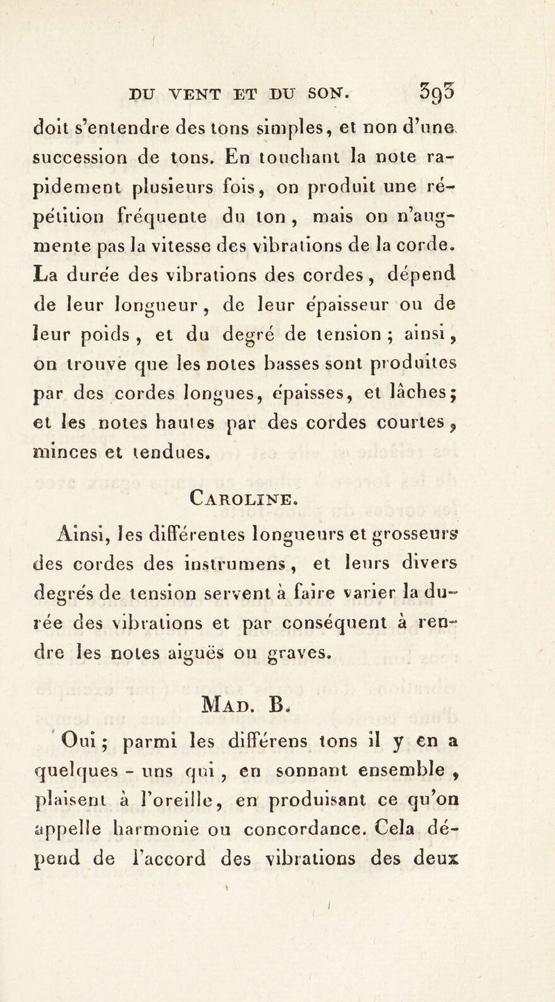 doit s’entendre des tons simples, et non d’une succession de tons. En touchant la note ra¬ pidement plusieurs fois, on produit une ré¬ pétition fréquente du ton , mais on n’aug¬ mente pas la vitesse des vibrations de la corde. La durée des vibrations des cordes, dépend de leur longueur , de leur épaisseur ou de leur poids , et du degré de tension ; ainsi, on trouve que les notes basses sont produites par des cordes longues, épaisses, et lâches; et les notes hautes par des cordes courtes? minces et tendues. Caroline. Ainsi, les différentes longueurs et grosseurs* des cordes des instrumens, et leurs divers degrés de tension servent à faire varier la du¬ rée des vibrations et par conséquent à ren¬ dre les noies aiguës ou graves. Mad. B, Oui ; parmi les différens tons il y en a quelques - uns qui, en sonnant ensemble , plaisent à l’oreille, en produisant ce qu’on appelle harmonie ou concordance. Cela dé¬ pend de l'accord des vibrations des deux