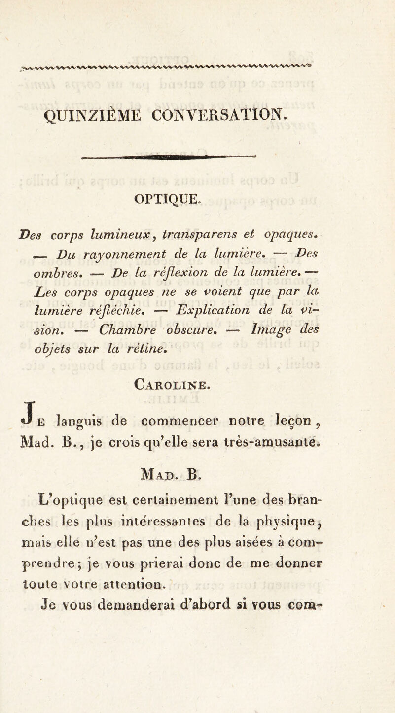 QUINZIÈME CONVERSATION. OPTIQUE. Des corps lumineux, transpcirens et opaques. — Du rayonnement de la lumière• — .Des ombres. — De la réflexion de la lumière. —- Les corps opaques ne se voient que par la lumière réfléchie. —- Explication de la vi¬ sion. —- Chambre obscure. — Image des objets sur la rétine. Caroline. Je languis de commencer notre leçon 9 Mad. B.? je crois qu’elle sera très-amusante. Mad. B. L’optique est certainement l’une des bran- dies les plus intéressâmes de la physique, niais elle n’est pas une des plus aisées à com¬ prendre; je vous prierai donc de me donner toute votre attention. Je vous demanderai d’abord si vous corn-