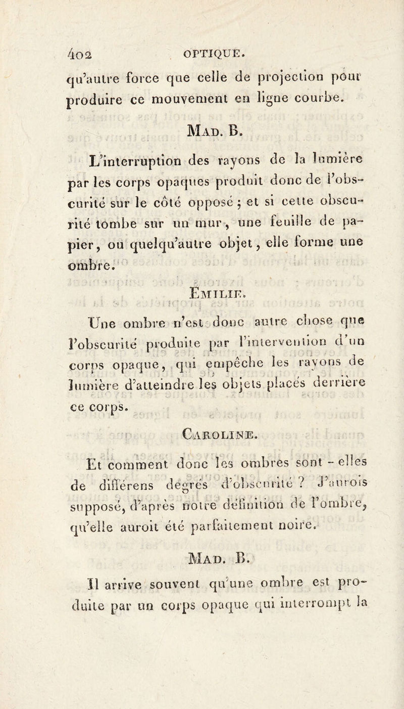 qu’autre force que celle de projection pour produire ce mouvement en ligne courbe. Mad. B. L’interruption des rayons de la lumière par les corps opaques produit donc de l’obs¬ curité sur le côté opposé ; et si cette obscu¬ rité tombe sur un mur, une feuille de pa¬ pier, ou quel qu’au Ire objet, elle forme une ombre. Emilie. ; I ;• ■ . - Une ombre n’est doue autre chose que l’obscurité produite par l’interveniion d un corps opaque, qui empêche les rayons de lumière d’atteindre les objets placés derrière ce corps. Caroline. Et comment donc les ombres sont - elles crois de différons degrés d'obscurité ? < supposé, d’après notre définition de 1 ombre, qu’elle aurait été parfaitement noire. Mad. B. Il arrive souvent qu'une ombre est pro¬ duite par un corps opaque qui interrompt ta