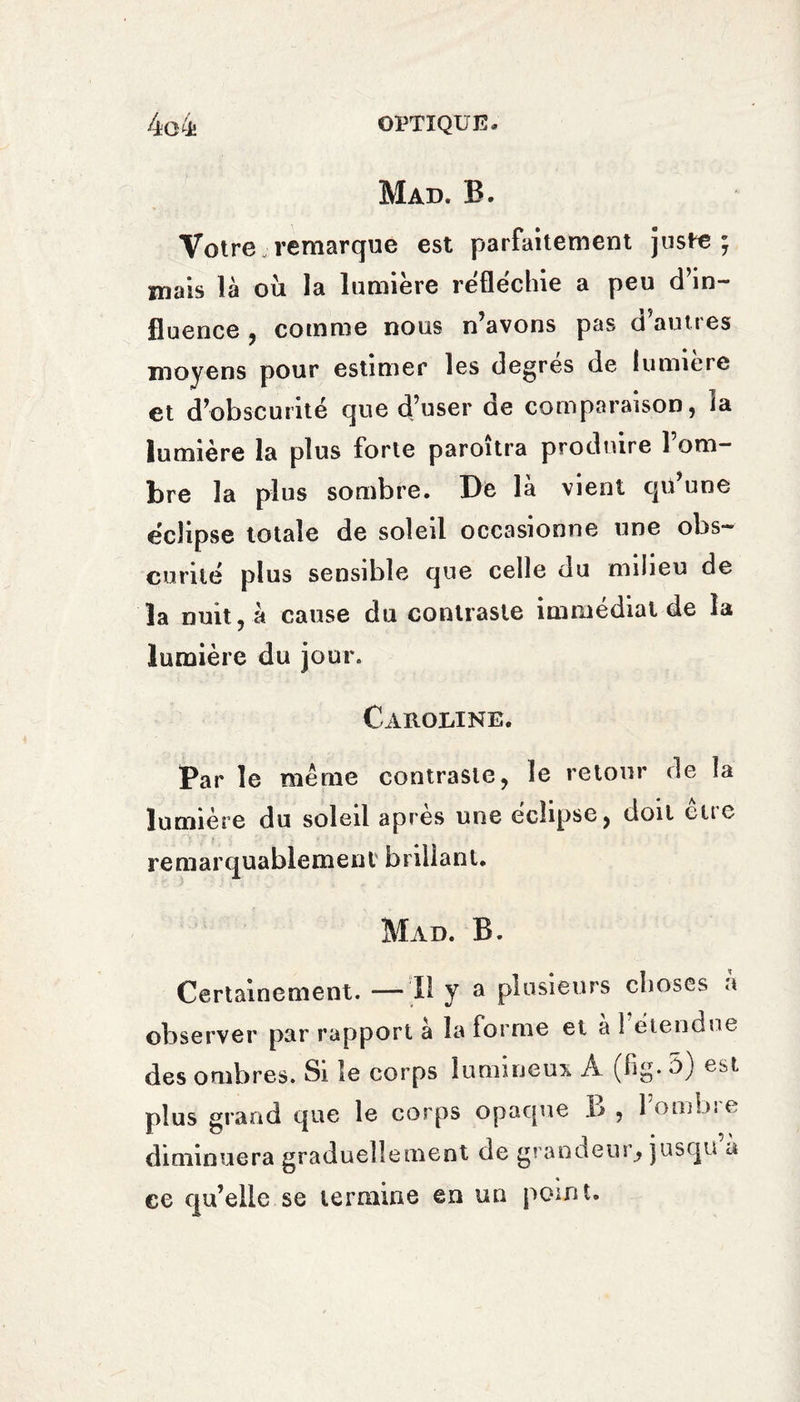 Mad. B. Votre remarque est parfaitement juste; mais là ou la lumière réfléchie a peu d’in¬ fluence , comme nous n’avons pas d’autres moyens pour estimer les degrés de lumière et d’obscurité que d’user de comparaison, la lumière la plus forte paroitra produire 1 om¬ bre la plus sombre. 1)6 la vient qü une éclipse totale de soleil occasionne une obs¬ curité plus sensible que celle du milieu de la nuit, à cause du contraste immédiat de la lumière du jour. Caroline. Par le même contraste, le retour de la lumière du soleil après une éclipse, doit eue remarquablement brillant. Mad. B. Certainement. — Il y a plusieurs choses à observer par rapport a la forme et a 1 eiendue des ombres. Si le corps lumineux. A (hg* b) est plus grand que le corps opaque I> , lombie diminuera graduellement de grandeur, jusqu a ee qu’elle se termine en un point.