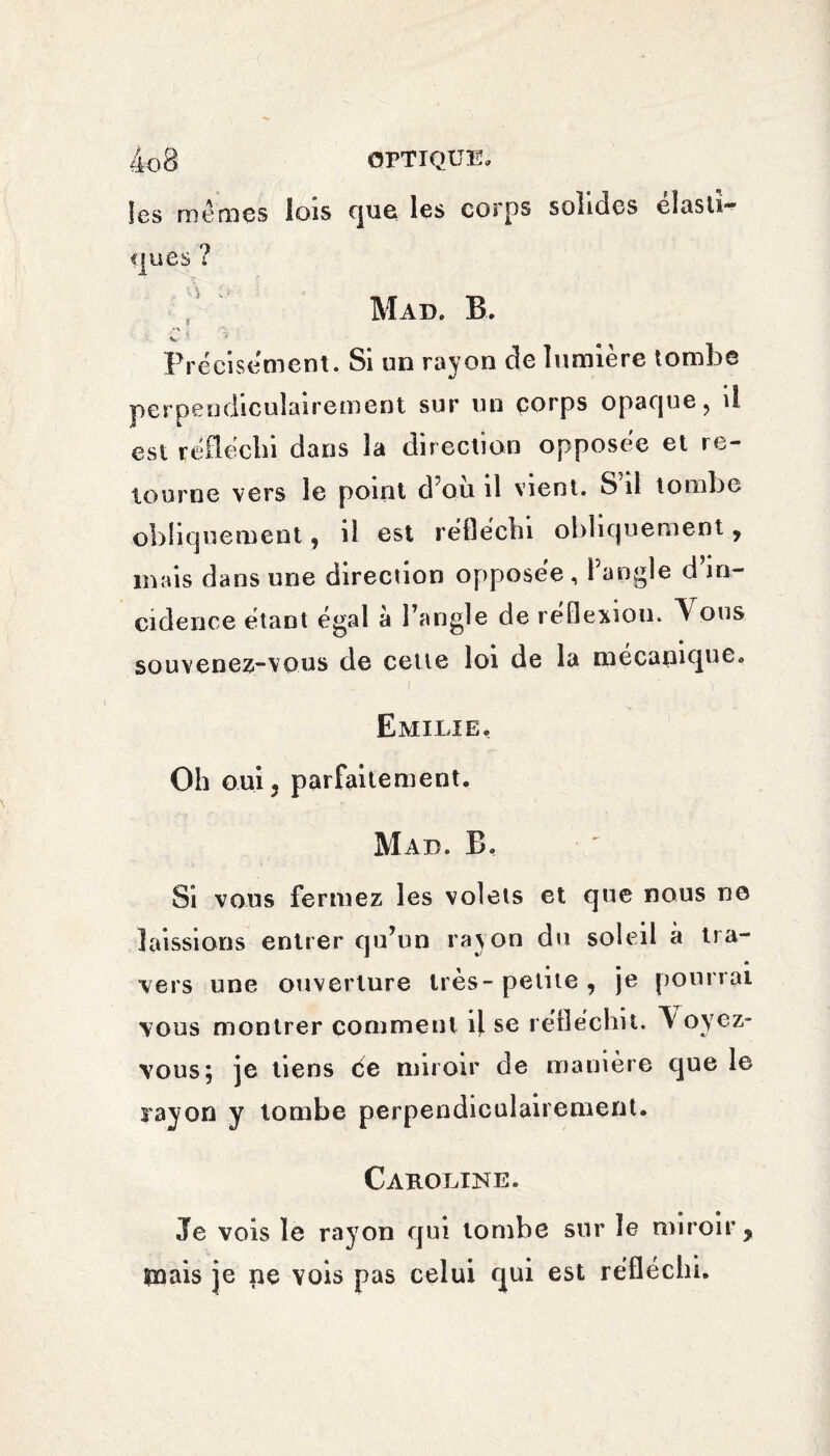 les mêmes lois que les corps solides élasti¬ ques ? Mau. B. ■ Ci Précisément. Si un rayon de lumière tombe perpendiculairement sur un corps opaque, il est réfléchi dans la direction opposée et re¬ tourne vers le point d’ou il vient. S il tombe obliquement, il est réfléchi obliquement , mais dans une direction opposée, l’angle d’in¬ cidence étant égal à l’angle de réflexion. Y ous souvenez-vous de cette loi de la mécanique. Emilie, Oh oui j parfaitement. Mad. B. Si vous fermez les volets et que nous no laissions entrer qu’un rayon du soleil à tra¬ vers une ouverture très-petite, je pourrai vous montrer comment il se réfléchit. Voyez- vous; je tiens de miroir de manière que le rayon y tombe perpendiculairement. Caroline. Je vois le rayon qui tombe sur le miroir, mais je ne vois pas celui qui est réfléchi.