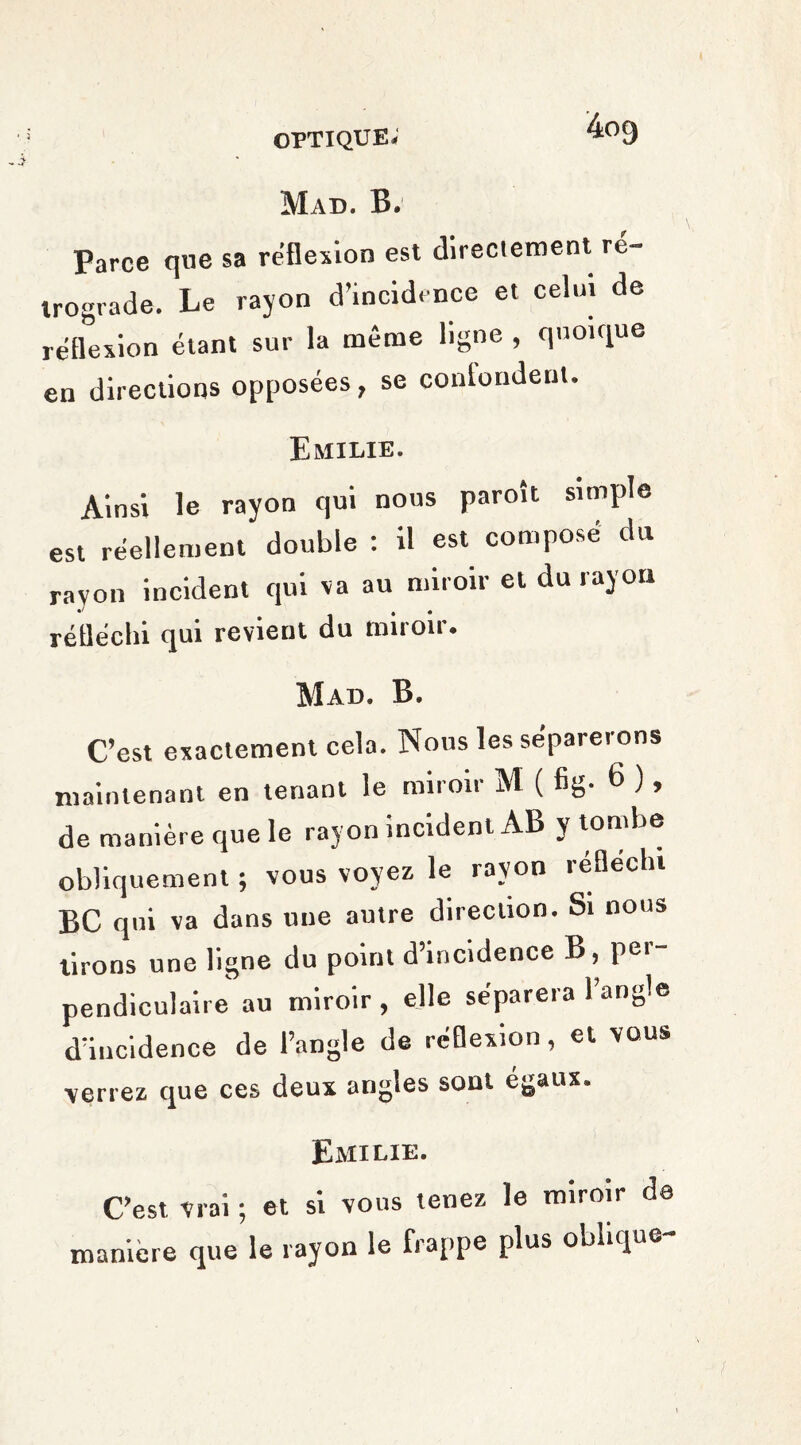 Mad. B. Parce que sa réflexion est directement re¬ trograde. Le rayon d’incidence et celui de reflexion étant sur la même ligne , quoique en directions opposées, se conlondent. Emilie. Ainsi le rayon qui nous paroît simple est réellement double : il est composé du rayon incident qui va au miroir et du rayon réfléchi qui revient du miroir. Mad. B. C’est exactement cela. Nous les séparerons maintenant en tenant le miroir M ( fig- 6 ), de manière que le rayon incident AB y tombe obliquement ; vous voyez le rayon réfléchi BC qui va dans une autre direction. Si nous tirons une ligne du point d’incidence B, per¬ pendiculaire au miroir , elle séparera 1 angle d’incidence de l’angle de réflexion, et vous verrez que ces deux angles sont égaux. Emilie. C’est vrai ; et si vous tenez le miroir de manière que le rayon le frappe plus oblique-