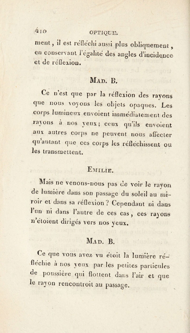 ment, iî est réfléchi aussi plus obliquement f en conservant l égalité des angles d’incidence et de réflexion. Mad. B. Ce n est Cfue par la réflexion des rayons que nous voyons les objets opaques. Les coi ps lumineux envoient immédiatement des rayons à nos yeux; ceux qu’ils envoient aux autres corps ne peuvent nous affecter qu autant que ces corps les réfléchissent ou les transmettent. Emilie. M-s ne venons-nous pas ce voir le rayon de lumière dans son passage du soleil au mi¬ roir et dans sa réflexion ? Cenendant ni dans 1 un ni dans 1 autre de ces cas . ces rayons 7 > * j . . ,  n eloient diriges vers nos yeux. Mad. B. Ce que vous avez vu étoit la lumière ré¬ fléchie a nos yeux par les petites particules de poussière qui flottent dans l’air et que le rayon renconiroit au passage.