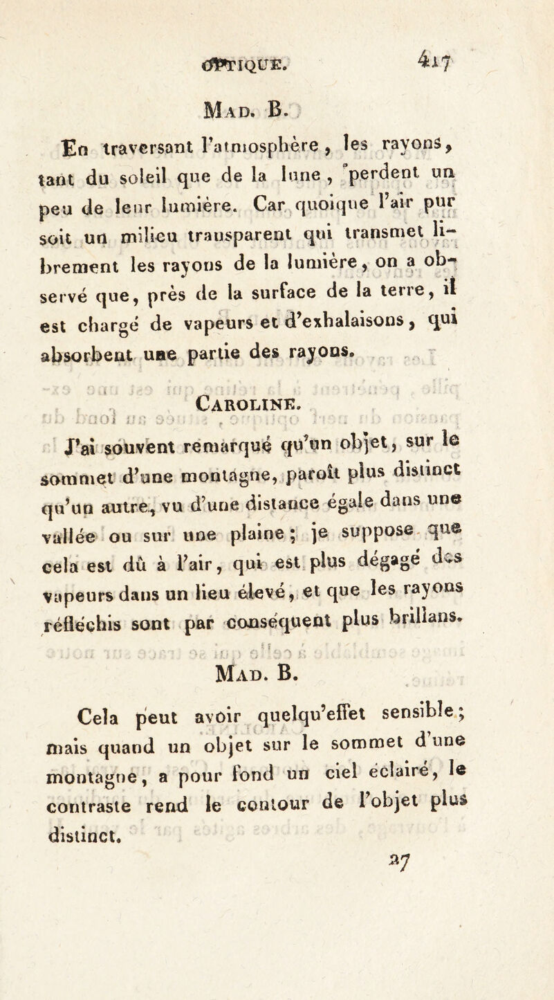 CLIQUE. 4i? Mad. B. En traversant l’atmosphère , les rayons, tant du soleil que de la lune , perdent un peu de leur lumière. Car quoique 1 air pur soit un milieu transparent qui transmet li¬ brement les rayons de la lumière, on a ob-^ serve que, près de la surface de la terre, iî est charge de vapeurs et d exhalaisons, qui absorbent une partie des rayons,, Caroline. rJiJ 0001 «6 33 ; •; r O'O |)qo 1*13 U JO i H , J’ai souvent remarqué qu’un objet, sur le sommet d’une montagne, paroit plus distinct qu’un antre, vu d’une distance égaie dans une vallée ou sur une plaine ; je suppose que cela est dû à l’air, qui est plus dégagé des vapeurs dans un lieu éleve, et que les rayons réfléchis sont par conséquent plus brillans. f| f ’ • '* . ■ Mad. B. Cela pieut avoir quelqu’effet sensible ; mais quand un objet sur le sommet d une montagne, a pour fond un ciel éclaire, le contraste rend le contour de 1 objet plus distinct. *7