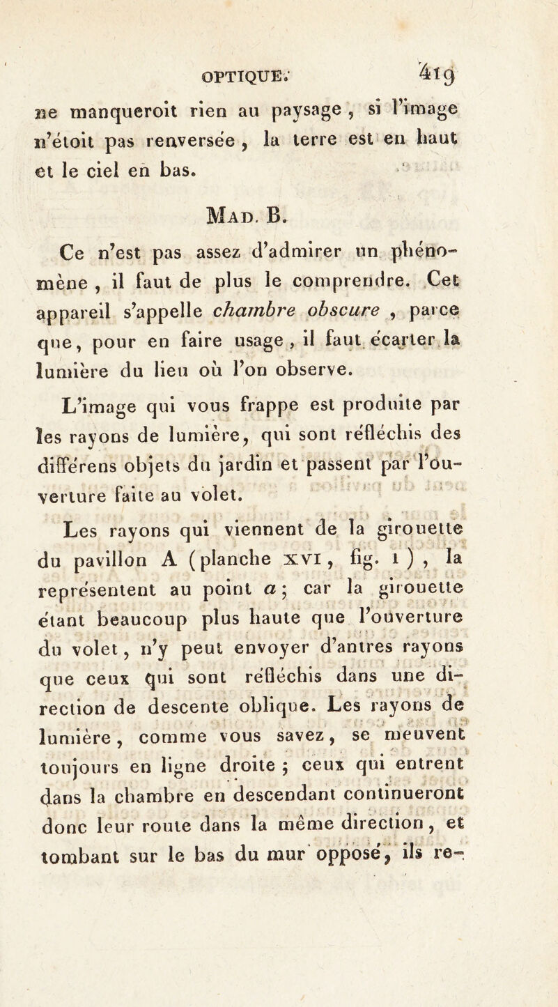 optique; 4ï9 Be manqueroit rien au paysage , si l’image n’étoit pas renversée, la terre est en haut et le ciel en bas. s ' \ Mad. B. Ce n’est pas assez d’admirer un phéno¬ mène , il faut de plus le comprendre. Cet appareil s’appelle chambrée obscure , parce que, pour en faire usage, il faut .écarter la lumière du lieu où l’on observe. L’image qui vous frappe est produite par les rayons de lumière, qui sont réfléchis des diîférens objets du jardin et passent par l’ou¬ verture faite au volet. Les rayons qui viennent de la girouette du pavillon A ( planche xvi, fig. 1 ) , la représentent au point a ; car la girouette étant beaucoup plus haute que l’ouverture du volet, n’y peut envoyer d’antres rayons que ceux qui sont réfléchis dans une di¬ rection de descente oblique. Les rayons de f , * ; -, . , { î ' . 4 Jf y * .. i I lumière, comme vous savez, se meuvent toujours en ligne droite; ceux qui entrent dans la chambre en descendant continueront donc leur roule dans la même direction, et tombant sur le bas du mur opposé 9 ils re-