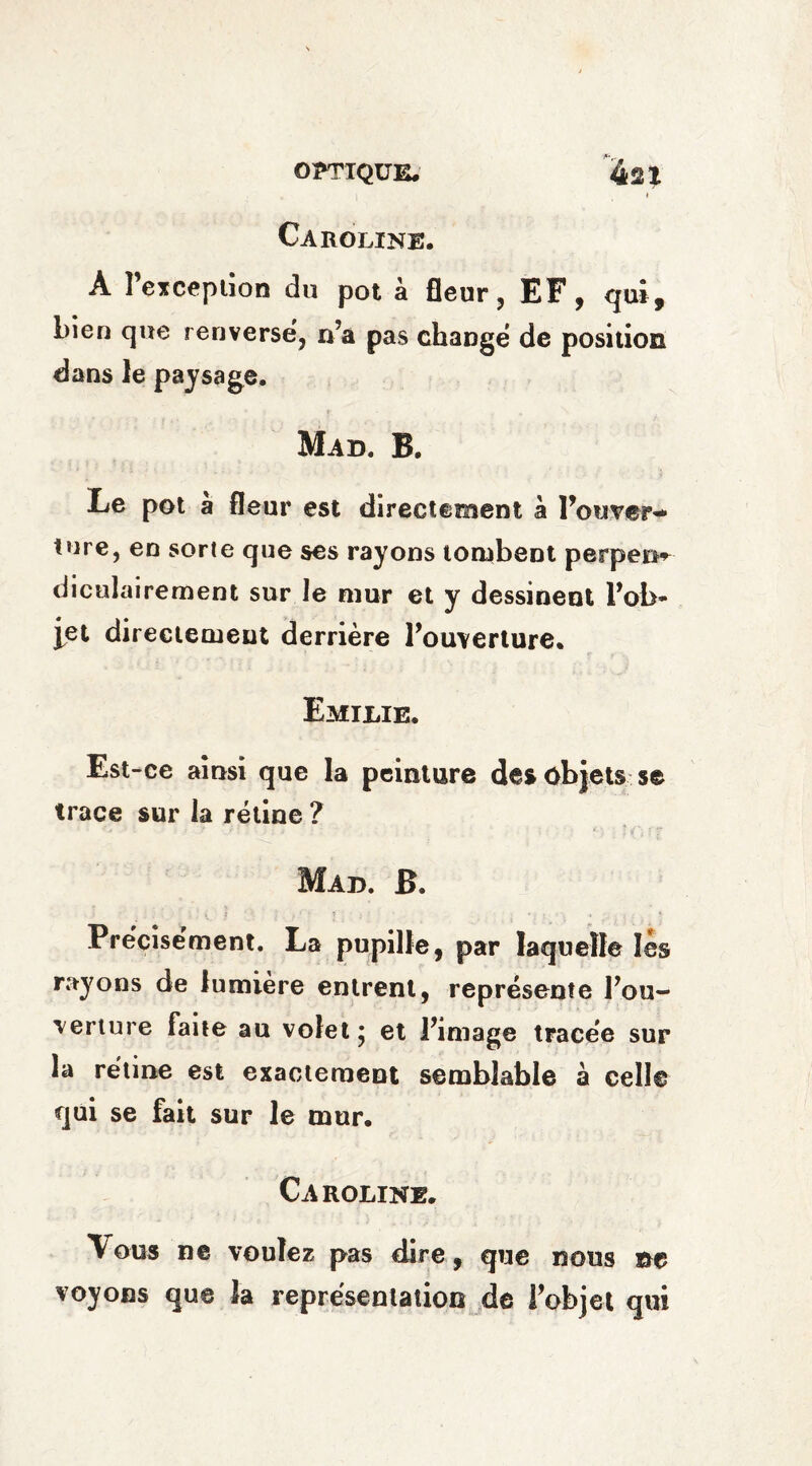 Caroline. A Perception du pot à fleur, EF, qui, bien que renverse, n’a pas change de position dans le paysage. Mad. B. Le pot a fleur est directement à Pouver* tore, en sorte que ses rayons tombent perpem diculairement sur le mur et y dessinent l’ob¬ jet directement derrière l’ouverture. Emilie. Est-ce ainsi que la peinture des objets se trace sur la rétine ? Mad. B. Précisément. La pupille, par laquelle lès rayons de lumière entrent, représente l’ou¬ verture faite au volet* et l’image tracée sur la rétine est exactement semblable à celle qui se fait sur le mur. Caroline. Vous ne voulez pas dire, que nous ne voyons que la représentation de l’objet qui