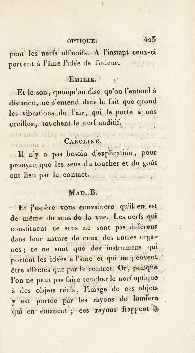i OPTIQUE* 425 pent les nerfs olfactifs. A Pinstapt ceux-ci portent à Pâme l’idée de Podeur. Emilie. v Et le son, quoiqu’on dise qu’on l’entend à distance, ne s’entend dans le fait que quand les vibrations de Pair, qui le porte a nos oreilles, touchent le nerf auditif. 7 - - . u * cy . , *... - 4 . < ■» i . > V. ■ . : : ;• *• •* ■ . «■ Caroline. 4 v-# >« ■ ; /. - ■ V Il n’y a pas besoin ^’explication , pour prouver que les sens du toucher et du gout ont lieu par le contact. . Mad./B. Et j’espère vous convaincre qu’il en est de même du sens de la vue. Les nerfs qui constituent ce sens ne sont pas differ eus dans leur nature de ceux des autres orga¬ nes ; ce ne sont que des idstrumens qui portent les idées à Pâme et qui ne peuvent être affectés que par iè contact. Or , puisquè Pon ne peut pas faire toucher le nerf optique à des objets réels, l’image de ces objets y est portée par les rayons de lumière*: qui en émanent j ees rayons frappent if^