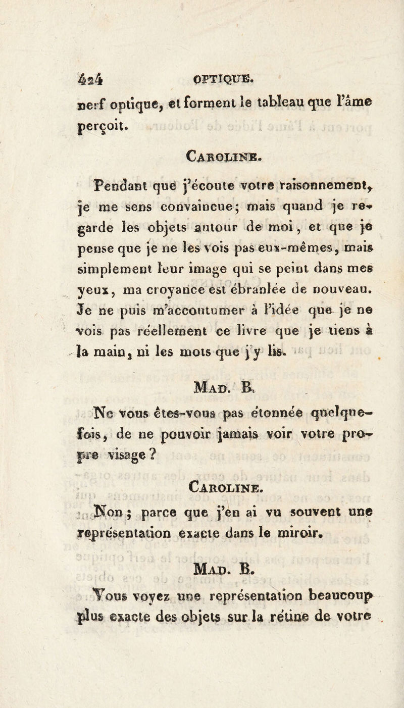4s4 OPTIQUE. xjerf optique, el forment le tableau que Fame perçoit. Caroline. Pendant quë j’écoute votre raisonnement* je me sens convaincue; mais quand je re* garde les objets autour de moi, et que }© pense que je ne les vois pas eux-mêmes, mais simplement leur image qui se peint dans mes yeux, ma croyance est ébranlée de nouveau. Je ne puis m’accoutumer à l’idée que je n© vois pas réellement ce livre que je liens à la main, ni les mots que j'y lis. Mad. R Ne Vous êtes-vous pas étonnée quelque¬ fois, de ne pouvoir jamais voir votre pro¬ pre visage? Caroline. Non ; parce que j’en ai vu souvent une représentation exacte dans le miroir* Mad. B. - ; O ? i . : * \ • - r , ' * t - Tous voyez une représentation beaucoup plus exacte des objets sur la rétine de votre