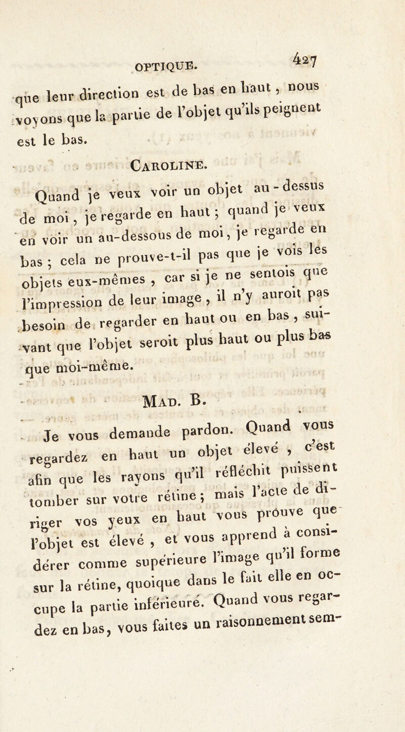 que leur direction est de bas en haut, nous voyons que la partie de l’objet qu’tls peignent est le bas. Caroline. Quand je veux voir un objet au - dessus de moi, je regarde en haut ; quand je veux en voir un au-dessous de moi, je regarde eu bas ; cela ne prouve-t-il pas que je vois les objets eux-mêmes , car si je ne sentois que l’impression de leur image , il n’y auroit pas besoin de regarder en haut ou en bas, sui¬ vant que l’objet seroit plus haut ou plus bas que moi-rue me. Mad. B. ^ Je vous demande pardon. Quand vous regardez en haut un objet élevé , c est afin que les rayons qu’il réfléchit puissent tomber sur votre rétine ; mais l’acte de ri.er vos yeux en liant vous prouve que l’objet est élevé , et vous apprend a const¬ ater comme supérieure l’image qu’,1 forme sur la rétine, quoique dans le fait elle en oc¬ cupe la partie inférieure. Quand vous regar¬ dez en bas, vous faites un raisonnement sem-