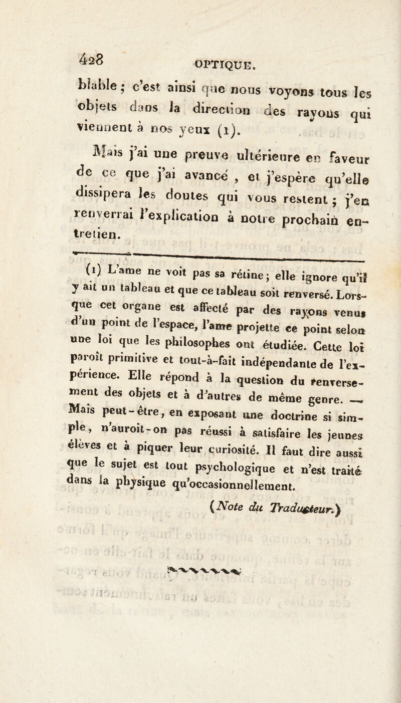 Liable • c’est ainsi que nous voyons tous les objets dans ia direction des rayoüs qui viennent à nos yeux (i), M us j ai une preuve ultérieure en faveur de ce que j’ai avancé , et j’espère qu elle dissipera les doutes qui vous restent ; j’en ïom en ai 2 explication a notre prochain en¬ tretien. «r» ■ -- L ^—w——■——.—,——— _ (0 L’ame ne voit pas sa rétine; elle ignore ou’» y au un tableau et que ce tableau soit renversé. Lors¬ que cet organe est affecté par des rayons venu, d un point de l’espace, l’ame projette ce point selon une loi que les philosophes ont étudiée. Cette loi pareil primitive et toul-à-fait indépendante de l’ex- périence. Elle répond à la question du Renverse¬ ment des objets et à d’autres de même genre. - Mais pcut-etie, en exposant une doctrine si sim¬ ple, n’auroi t - on pas réussi à satisfaire les jeunes éleves et à piquer leur curiosité. Il faut dire aussi que le sujet est tout psychologique et n’est traité ans la physique qu’occasionnellemeat. (Note du Traducteur,