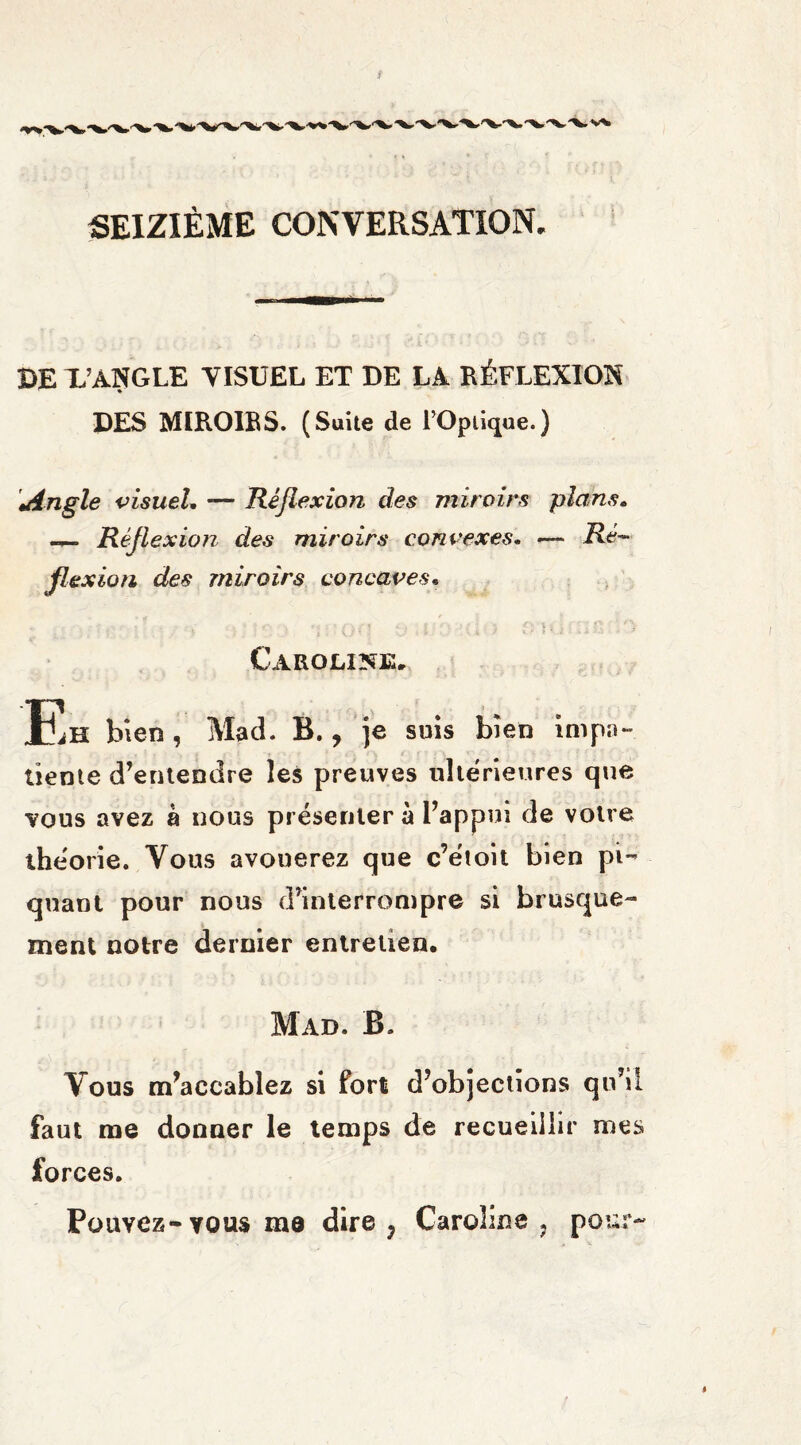 ! SEIZIÈME CONVERSATION. DE X’ANGLE VISUEL ET DE LA RÉFLEXION DES MIROIRS. (Suite de l’Optique.) Angle visuel. — Réflexion des miroirs plans. - Rèfl exion des miroirs convexes. — Ré¬ flexion des miroirs concaves. Caroline. Eh bien, Mad. B., je suis bien impa¬ tiente d’entendre les preuves ultérieures que vous avez à nous présenter à l’appui de votre théorie. Vous avouerez que c’étoit bien pi¬ quant pour nous d’interrompre si brusque¬ ment notre dernier entretien. Mad. B. Vous m’accablez si fort d’objections qu’il faut me donner le temps de recueillir mes forces. Pouvez-vous me dire 7 Caroline ? pour- %
