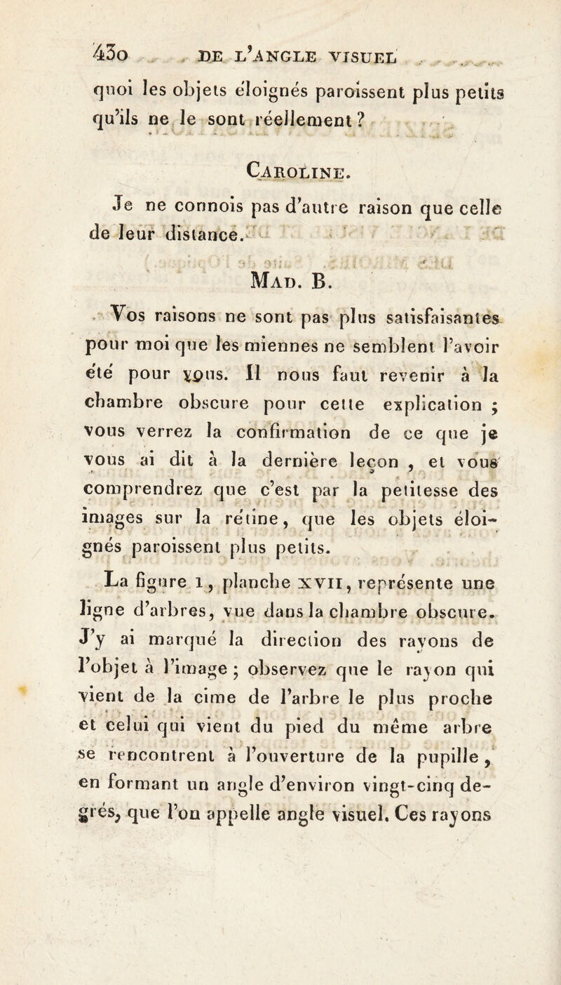 quoi les objets éloignés paroissent plus petits qu’ils ne le sont réellement ? Caroline. Je ne connois pas d’autre raison que celle de leur distance.> Mad. B. Vos raisons ne sont pas plus satisfaisantes pour moi que les miennes ne semblent l’avoir été' pour ypus. 11 nous faut revenir à la chambre obscure pour cette explication ; vous verrez la confirmation de ce que je vous ai dit a la dernière leçon , et vous comprendrez que c’est par la petitesse des images sur la rétine, que les objets éloi¬ gnés paroissent plus petits. La figure i, planche XVII, représente une ligne d’arbres, vue dans la chambre obscure. J’y ai marqué la direction des rayons de l’objet à l’image ; observez que le rayon qui vient de la cime de l’arbre le plus proche et celui qui vient du pied du même arbre se rencontrent a l’ouverture de la pupille , en formant un angle d’environ vingt-cinq de- grésj que l’on appelle angle visuel. Ces rayons