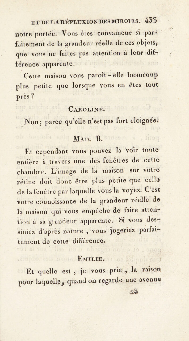 notre portée. Vous êtes convaincue si par¬ faitement de la grandeur réelle de ces objets^ que vous ne faites pas attention a leur dif¬ férence apparente. Cette maison vous paroît-elle beaucoup plus petite que lorsque vous en êtes tout près ? Caroline. Non* parce qu’elle n’est pas fort éloignée. Mad. B. Et cependant vous pouvez là voir toute entière à travers une des fenetres de cette chambre. L’image de la maison sur \otie rétine doit donc être plus petite que celle de la fenêtre par laquelle vous la voyez. C est votre counoissance de la grandeur réelle de la maison qui vous empêche de faire atten¬ tion à sa grandeur apparente. Si vous des-, siniez d’après nature , vous jugeriez parfai¬ tement de cette difference. Emilie, Et quelle est ? je vous prie ^ la raison pour laquelle j quand on regarde une avenu®