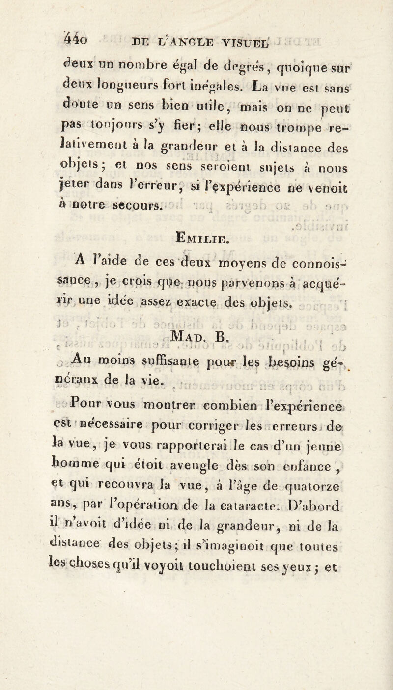 deux un nombre égal de degrés, quoique sur deux longueurs fort inégales. La vue est sans doute un sens bien utile, mais on ne peut pas toujours s’y fier; elle nous trompe re¬ lativement a la grandeur et à la distance des objets ; et nos sens seroient sujets à nous jeter dans 1 erreur, si l’expérience ne venoit a notre secours. * V--* <r ■ . r » V * ■* » v } i Emilie. A l’aide de ces deux moyens de connois- sance , je crois que nous parvenons à acqué- ïir une idée assez exacte des objets. J : % ? ,• ‘ . . ■ ^ . 1 - \ Mad. B. ■ î S-/ e ‘ ’ ' ’ ’ “ *: • 'f ‘ P ■' ‘ t ‘.'-J Au moins suffisante pour les besoins ge¬ neraux de la vie. ... - - „ . ; ■ • * '■ - ? ' ■ * * 1 ■ “ • y ■ • ■ ■ * * -• i • * k * - V ■ * i Pour vous montrer combien l’expérience est nécessaire pour corriger les erreursj de îa vue, je vous rapporterai le cas d’un jeune liornme qui etoit aveugle dès son enfance , et qui recouvra la vue, à l’âge de quatorze ans, par l’opération de la eataraete. D’abord il n-avait d’idée ni de la grandeur, ni de îa distance des objets; il s’imaginoit que totites les choses qu’il voyoit touchoient ses yeux ; et