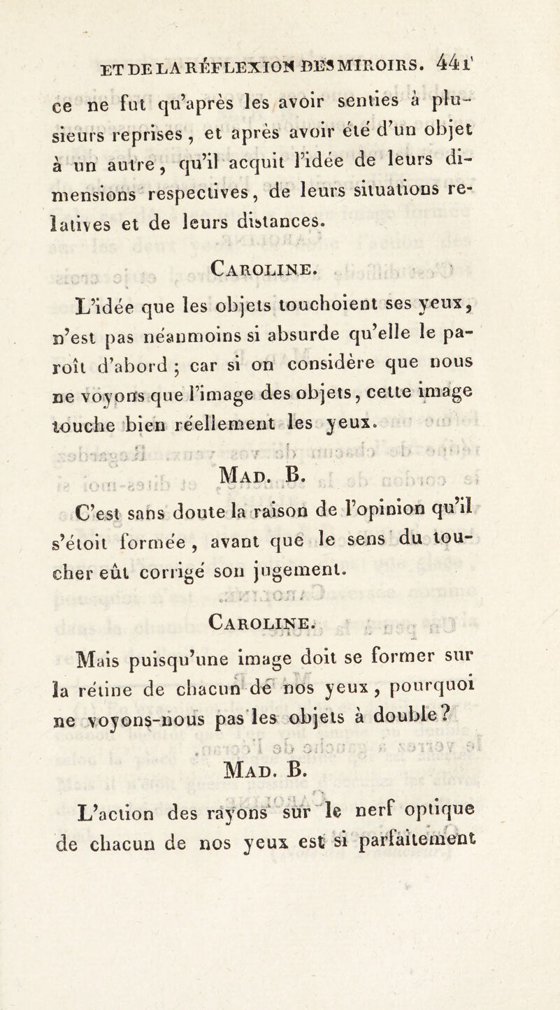 ce ne fut qu’après les avoir senties à plu¬ sieurs reprises , et après avoir été d’un objet à un autre, qu’il acquit l’idée de leurs di¬ mensions respectives, de leurs situations re¬ latives et de leurs distances. Caroline. L’idée que les objets touchoient ses yeux, n’est pas néanmoins si absurde qu’elle le pa- roît d’abord ; car si on considère que nous ne voyons que l’image des objets, cette image touche bien réellement les yeux» # J* L . . , * , > » ; . . ^ e . j v * : . h \ ? ’ . ■ : i J. -» • ' , * Mad. B. ■ C’est sans doute la raison de l’opinion qu’il s’étoit forrnee , avant que le sens du tou- cher eût corrigé son jugement. Caroline. • . > à - - - - > * ' ‘ Mais puisqu’une image doit se former sur » la rétine de chacun de nos yeux, pourquoi ne voyons-nous pas les objets a double? Mad. B. L’action des rayons sur le nerf optique de chacun de nos yeux est si parfaitement