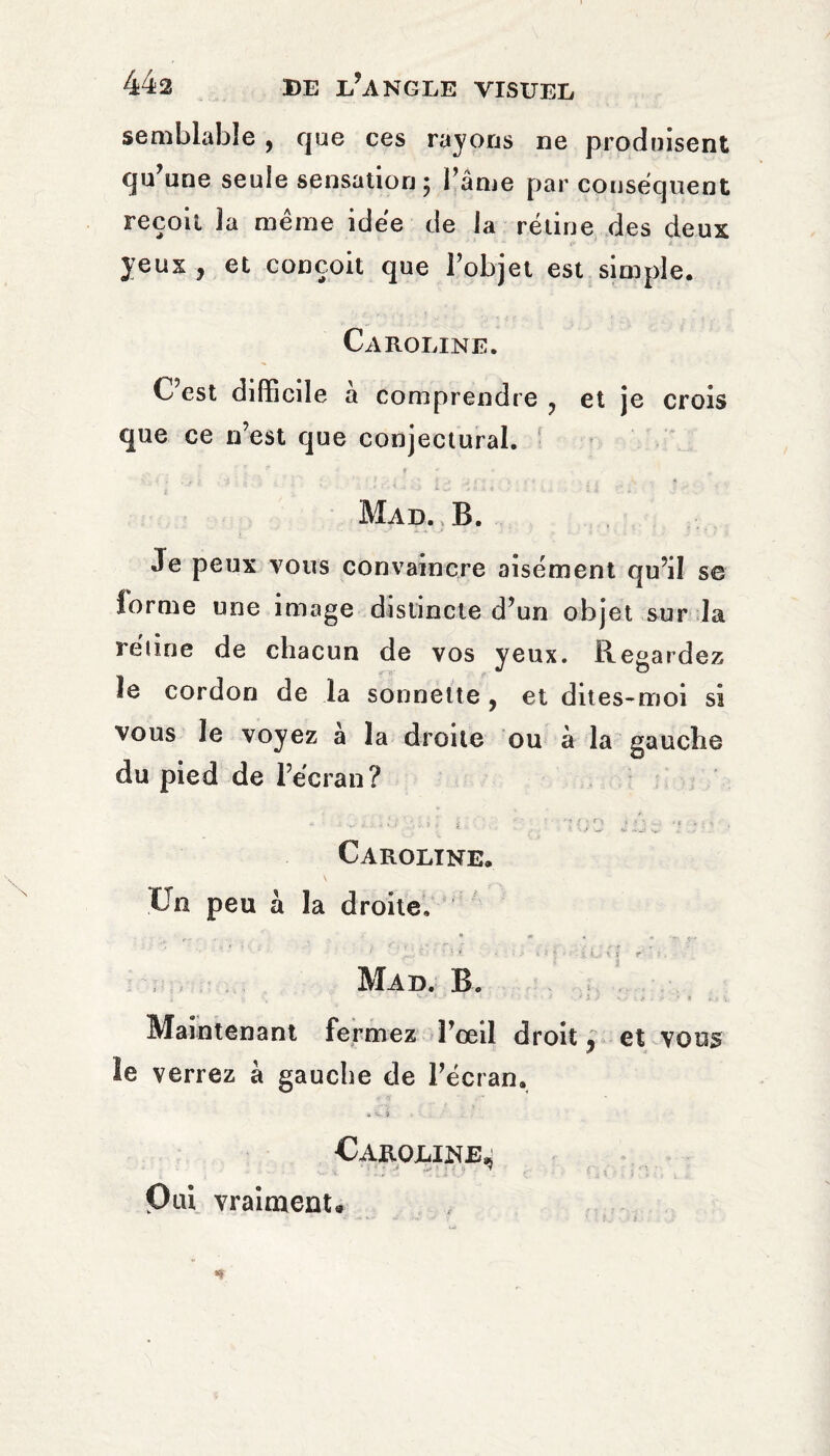 semblable , que ces rayons ne produisent qu’une seule sensation; l’âme par consequent recoil la meme idëe de la rétine des deux yeux , et conçoit que l’objet est simple. Caroline. C’est difficile à comprendre ? et je crois que ce n’est que conjectural. : ; - < f . ■* * Mad. B. Je peux vous convaincre aisément qu’il se forme une image distincte d’un objet sur la rétine de chacun de vos yeux. Regardez le cordon de la sonnette , et dites-moi si vous Je voyez à la droite ou à la gauche du pied de l’écran? * . ... > , , ; ; ' ■ ■ 'u ! e * « 1 , Caroline. On peu a la droite. Mad. B. j y 3 \ '** ' *  * ' ■ - ■ * s. - Maintenant fermez l’œil droit y et vous le verrez à gauche de l’écran. » «y. à Caroline,* Oui vraiment.