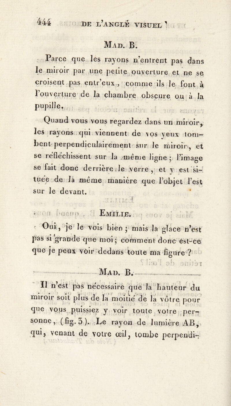 r m ( ^44 de d’angle visuel 1 Mad. B. Parce que les rayons n'entrent pas dans le miroir par une petite ouverture et ne se croisent pas enlr’eux , comme ils le font à l’ouverture de la chambre obscure ou à la pupille. Quand vous vous regardez dans un miroir, les rayons qui viennent de \os yeux tom¬ bent perpendiculairement sur le miroir, et se réfléchissent sur la même ligne ; l’image se fait donc derrière le verre, et v est si- tuée de la même manière que l’objet l’est sur le devant. < Emilie. Oui, je le vois bien * mais la glace n’est pas si grande que moi; comment donc est-ce que je peux vôir dedans toute ma figure ? S liai oh Oühm Mal. B. Il n’est miroir soit pas necessaire que la hauteur du plus de la moitié de la votre pour que vous puissiez y voir toute votre per¬ sonne, (fig.5). Le rayon de lumière AB, qui, venant de votre œil, tombe perpendi-