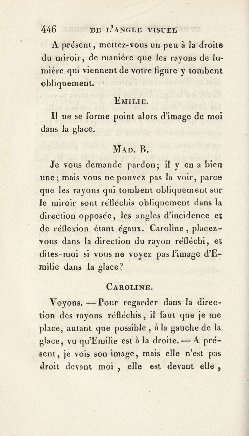 A présent, mettez-vous un peu à la droite du miroir, de manière que les rayons de lu¬ mière qui viennent de votre figure y tombent obliquement. Emilie. Il ne se forme point alors d’image de moi dans la glace. Mad. B. Je vous demande pardon; il y en a bien une; mais vous ne pouvez pas la voir, parce que les rayons qui tombent obliquement sur ïe miroir sont réfléchis obliquement dans la direction opposée, les angles d’incidence et de réflexion étant égaux. Caroline , placez- vous dans la direction du rayon réfléchi, et dites-moi si vous ne voyez pas l’image d’E¬ milie dans la glace? Caroline. Voyons.—Pour regarder dans la direc¬ tion des rayons réfléchis, il faut que je me place, autant que possible, à la gauche de la glace, vu qu’Emilie est à la droite. — A pré¬ sent, je vois son image, mais elle n’est pas droit devant moi , elle est devant elle ,