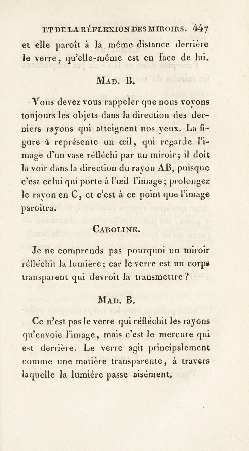 et elle paroît à la même distance derrière le verre j qu’elle-même est en face de lui. Mad. B. Vous devez vous rappeler que nous voyons toujours les objets dans la direction des der¬ niers rayons qui atteignent nos yeux. La fi¬ gure 4 représente un œil, qui regarde I’i- mage d’un vase réfléchi par un miroir; il doit ïa voir dans la direction du rayon AB, puisque c’est celui qui porte à l’œil l’image; prolongez le rayon en C, et c’est à ce point que l’image paroitra. Caroline. Je ne comprends pas pourquoi un miroir réfléchit la lumière; car le verre est un corps transparent qui devroit la transmettre ? Mad, B. Ce n’est pas le verre qui réfléchit les rayons qu’envoie l’image, mais c’est le mercure qui e^t derrière. Le verre agit principalement comme une matière transparente, à travers laquelle la lumière passe aisément.