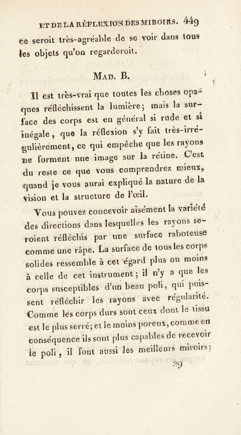 ETDELAnilPLEXIOM DES MinOTUS. 44g seroit très-agréable de sc voir dans tous les objets qu’on regarderoil. Mad. B. Il est très-vrai que toutes les choses opa¬ ques réfléchissent la lumière; mais la sur¬ face des corps est en général si rude et si inégale, que la réflexion s’y fait très-irré¬ gulièrement > ce qui empêche que les rayons ne forment une image sur la rétine. C’est du reste ce que vous comprendrez mieux, quand je vous aurai expliqué la natuie de la yision et la structure de l’œil. Vous pouvez concevoir aisément la variété des directions dans lesquelles les rayons se- roient réfléchis par une surface raboteuse comme une râpe. La surface de lotis les corps solides ressemble à cet’égard plus ou moins à celle de cet instrument ; il n’y a que le» corps susceptibles d’un beau poli, qui puis sent réfléchir les rayons avec régulante. Comme les corps durs sont ceux dont le tissu est le plus serré; et le moins poreux, comme en conséquence ils sont plus capables de îecevoii le poli, il font aussi les meilleurs miroirs;