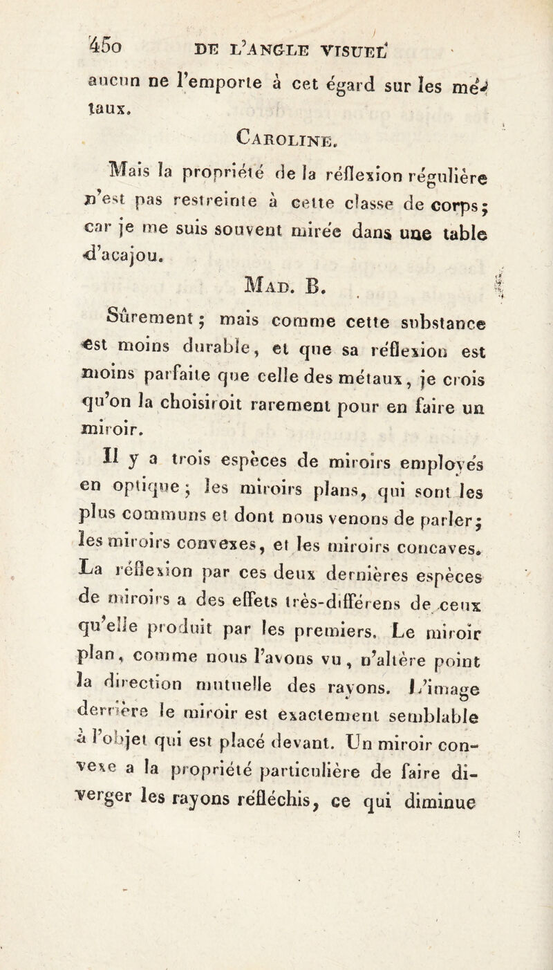 aucun ne l’emporte à cet égard sur les meV taux» Caroline. Mais la propriété de ia réflexion régulière j) est pas restreinte à celte classe de corps; car je me suis souvent mirée dans une table <Ta cajou. Mab. B. Sûrement ; mais comme cette substance «est moins durable, et que sa réflexion est moins parfaite que celle des métaux, je crois qu’on la choisiroit rarement pour en faire un miroir. Il y a trois especes de miroirs employés en optique; les miroirs plans, qui sont les plus communs et dont nous venons de parler; les miroirs convexes, et les miroirs concaves. La réflexion par ces deux dernières espèces de miroirs a des effets très-différens de ceux qu ehe produit par les premiers. Le miroir plan, comme nous l’avons vu, n'altère point la direction mutuelle des rayons. J/imaee de mere le miroir est exactement semblable a l’objet qui est placé devant. Un miroir con¬ vexe a la propriété particulière de faire di¬ verger les rayons réfléchis, ce qui diminue
