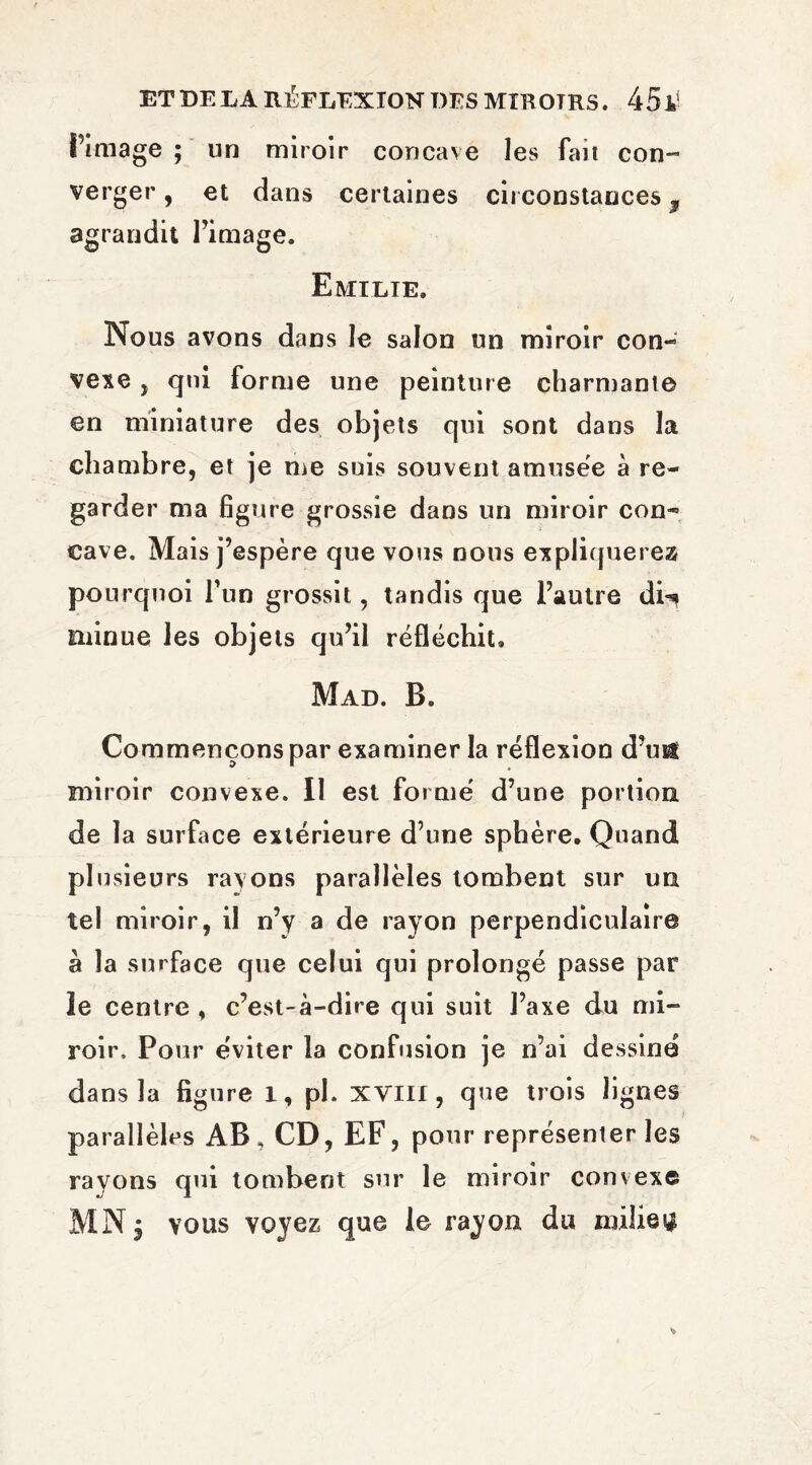 l’image ; un miroir concave les fait con¬ verger, et dans certaines circonstances ^ agrandit l’image. Emilie. Nous avons dans le salon un miroir con¬ vexe j qui forme une peinture charmante en miniature des objets qui sont dans la chambre, et je me suis souvent amusëe à re¬ garder ma figure grossie dans un miroir con¬ cave. Mais j’espère que vous nous expliquerez pourquoi l’un grossit, tandis que l’autre di^? minue les objets qu’il réfléchit. Mad. B. Commençons par examiner la réflexion d’ufê miroir convexe. Il est formé d’une portion de la surface extérieure d’une sphère. Quand plusieurs rayons parallèles tombent sur un tel miroir, il n’y a de rayon perpendiculaire à la surface que celui qui prolongé passe par le centre , c’est-à-dire qui suit l’axe du mi¬ roir. Pour éviter la confusion je n’ai dessine dans la figure I, pl. XVIII, que trois lignes parallèles AB, CD, EF, pour représenter les rayons qui tombent sur le miroir convexe MN j vous voyez que le rayon du milieu