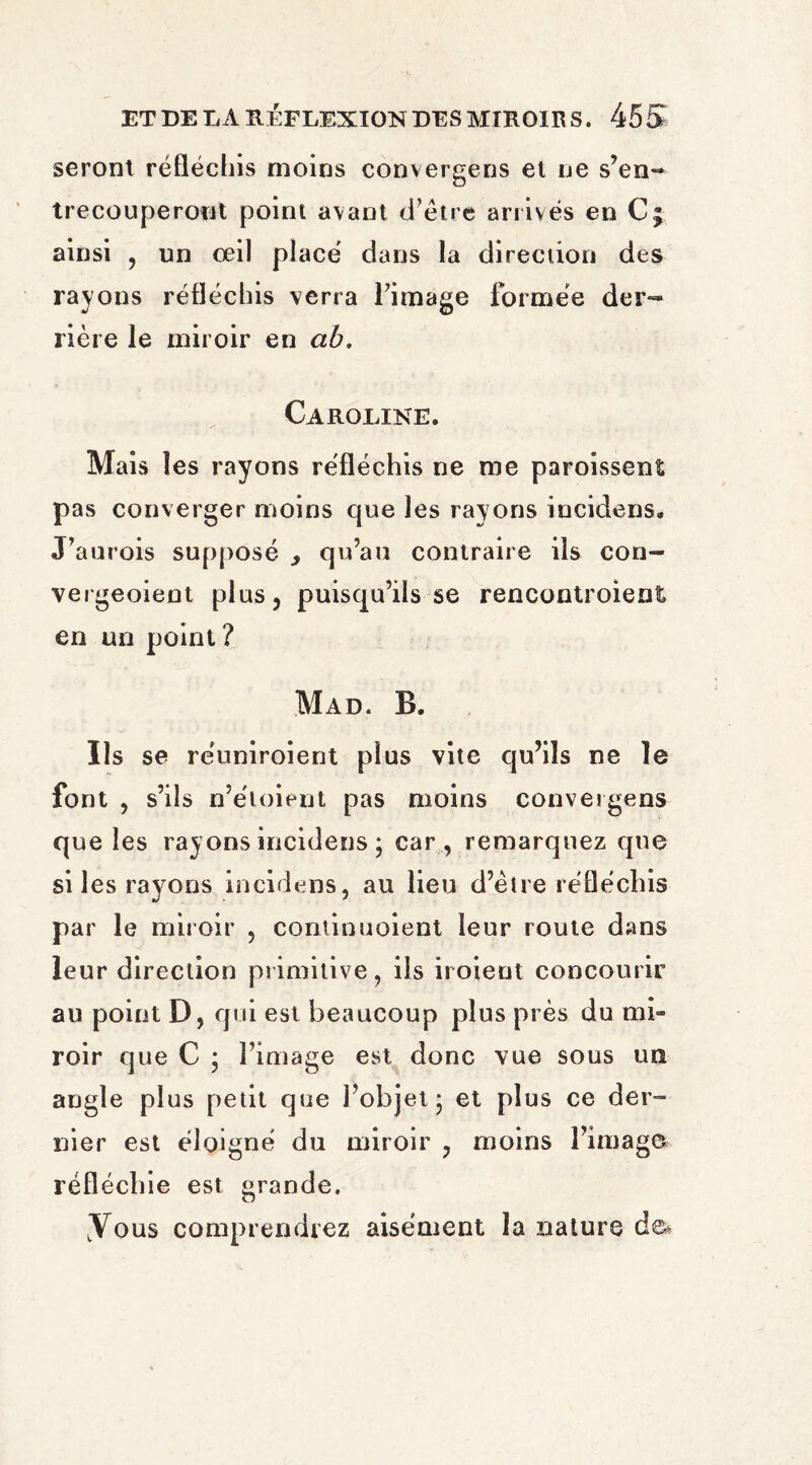 seront réfléchis moins convergens et ne s’en¬ trecouperont point avant d’etre arrivés en C; ainsi , un œil placé dans la direction des rayons réfléchis verra l’image formée der¬ rière le miroir en ab. Caroline. Mais les rayons réfléchis ne me paroissent pas converger moins que les rayons incidens. J’aurois supposé y qu’au contraire ils con- vergeoient plus, puisqu’ils se rencontroient en un point? Mad. B. Ils se réuniroient plus vite qu’ils ne le font , s’ils n’étoient pas moins convergens que les rayons incidens ; car , remarquez que si les rayons incidens, au lieu d’etre réfléchis par le miroir , continuoient leur route dans leur direction primitive, ils iroient concourir au point D, qui est beaucoup plus près du mi¬ roir que C ; l’image est donc vue sous un angle plus petit que l’objet* et plus ce der¬ nier est éloigné du miroir , moins l’image réfléchie est grande. .Vous comprendrez aisément la nature de*