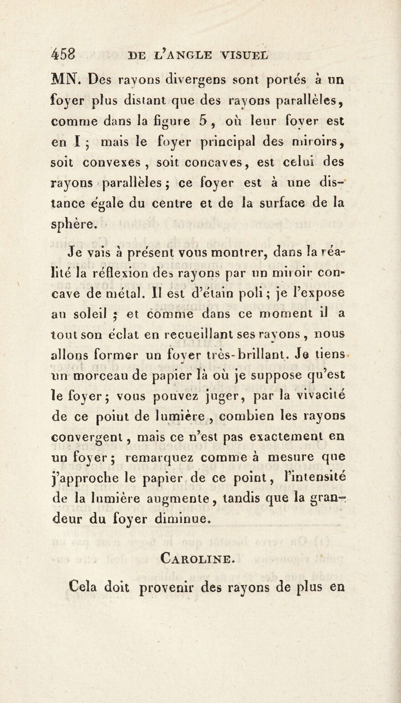 MN. Des rayons divergens sont portés à lin foyer plus distant que des rayons parallèles, comme dans la figure 5, ou leur lover est en ï ; mais le foyer principal des miroirs, soit convexes, soit concaves, est celui des rayons parallèles ; ce foyer est à line dis¬ tance égale du centre et de la surface de la sphère. Je vais à présent vous montrer, dans la réa¬ lité la réflexion de3 rayons par un miroir con¬ cave de métal. Il est d’étain poli; je l’expose an soleil f et comme dans ce moment il a tout son éclat en recueillant ses rayons , nous allons former un foyer très-brillant. Je tiens tvn morceau de papier là où je suppose qu’est le foyer; vous pouvez juger, par la vivacité de ce point de lumière , combien les rayons convergent, mais ce n’est pas exactement en un foyer ; remarquez comme à mesure que j’approche le papier de ce point, l’intensité de la lumière augmente, tandis que la gran¬ deur du foyer diminue. Caroline. Cela doit provenir des rayons de plus en