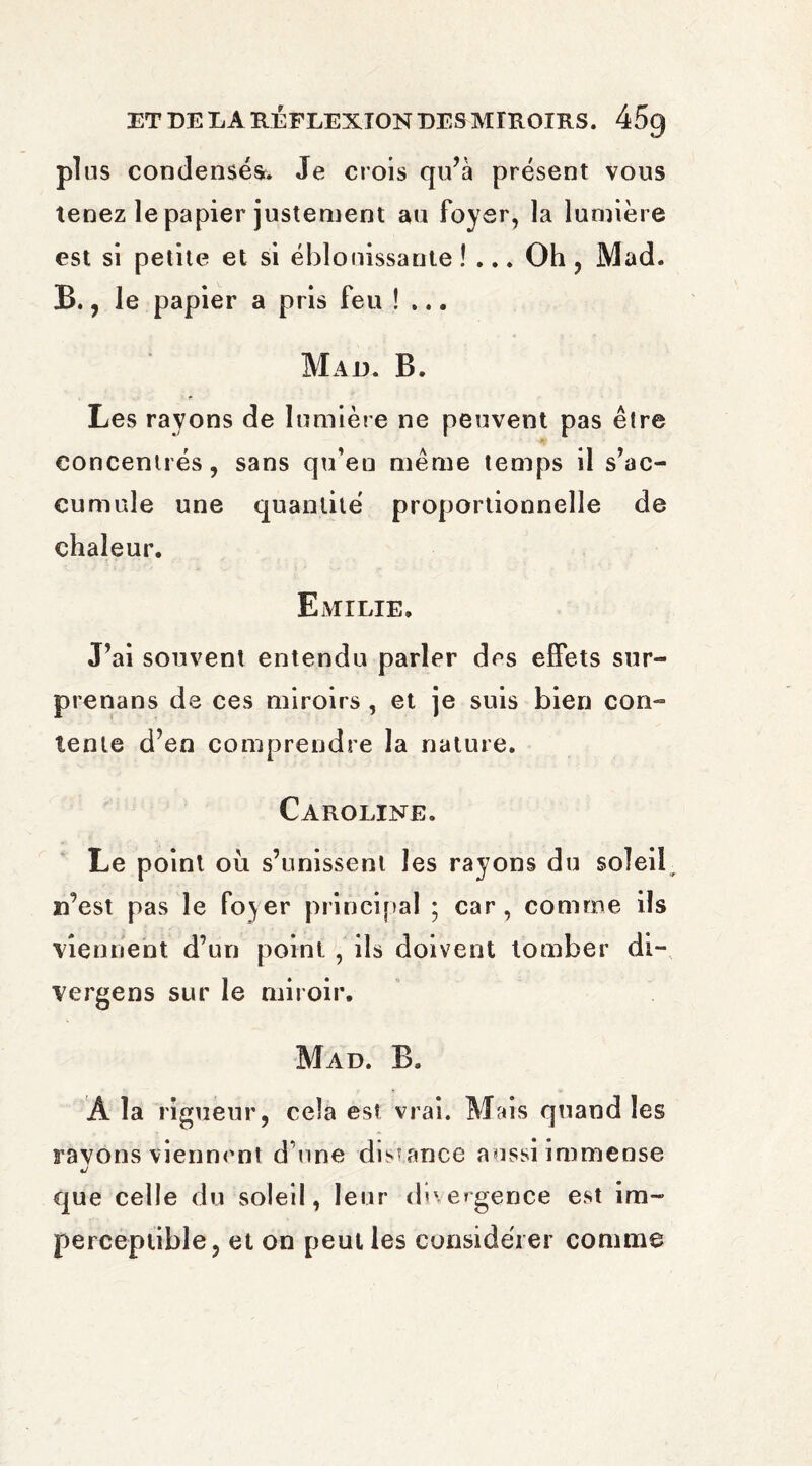 plus condensés. Je crois qu’à présent vous tenez le papier justement au foyer, la lumière est si petite et si éblouissante !... Oh , Mad. B., le papier a pris feu !... Mad. B. Les rayons de lumière ne peuvent pas être concentrés, sans qu’en même temps il s’ac¬ cumule une quantité proportionnelle de chaleur. Emilie. J’ai souvent entendu parler des effets sur- prenans de ces miroirs , et je suis bien con¬ tente d’en comprendre la nature. Caroline. Le point ou s’unissent les rayons du soîeib n’est pas le fo^er principal ; car, comme ils viennent d’un point , ils doivent tomber di- vergens sur le miroir. Mad. B. A la rigueur, cela est vrai. Mais quand les rayons viennent d’une distance aussi immense que celle du soleil, leur divergence est im¬ perceptible, et on peut les considérer comme