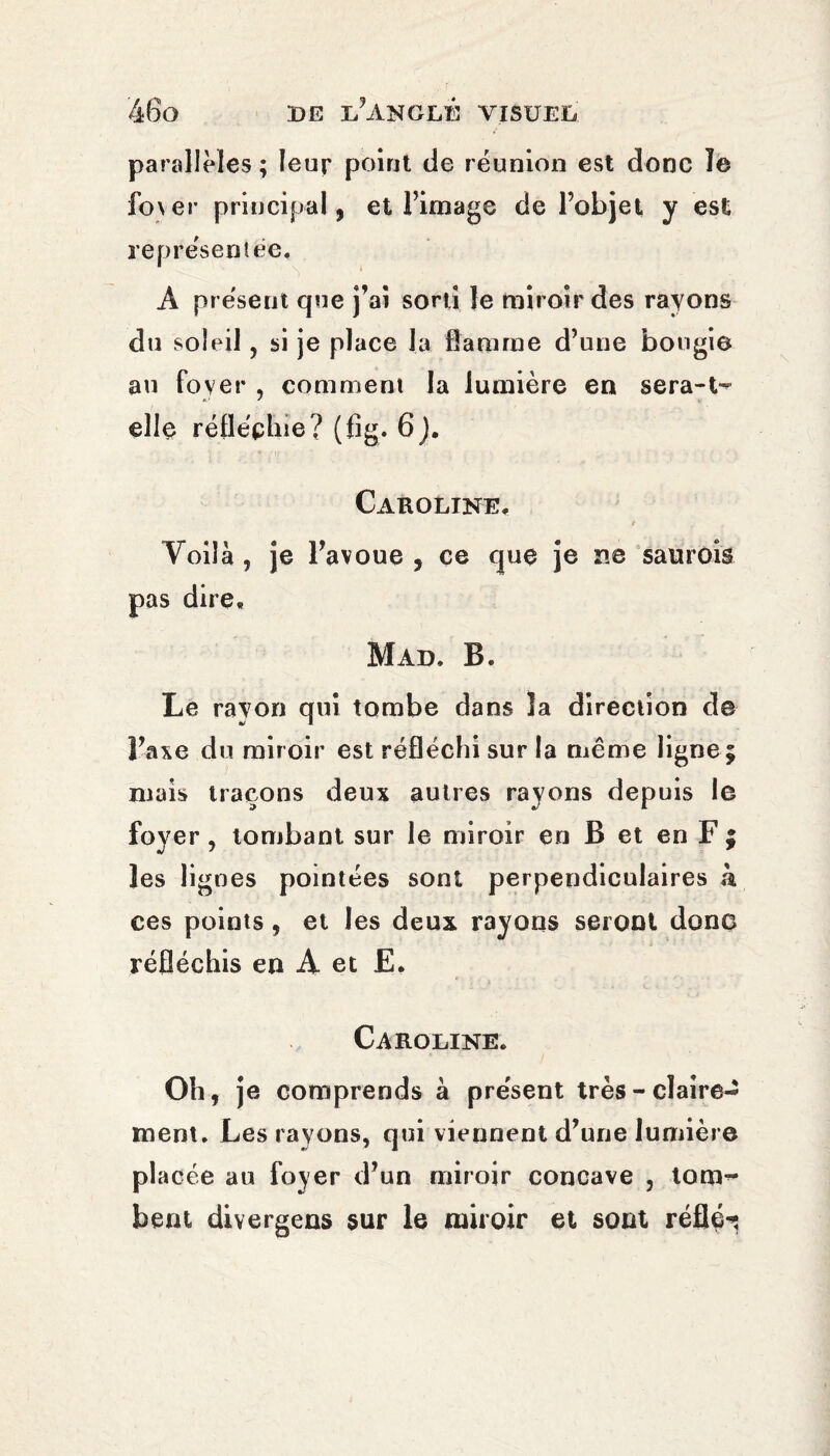 parallèles ; leur point de réunion est donc ïe fo\er principal, et l’image de l’objet y est représentée. A présent que j’ai sorti le miroir des rayons du soleil, si je place la flamme d’une bougie au foyer , comment la lumière en sera-t- elle réfléchie? (fig. 6J. Caroline. Voilà , je l’avoue , ce que je ne saurois pas dire. Mad. B. Le rayon qui tombe dans îa direction de l’axe du miroir est réfléchi sur la même ligne; mais traçons deux autres rayons depuis le foyer, tombant sur le miroir en B et en F ; les lignes pointées sont perpendiculaires k ces points, et les deux rayons seront donc réfléchis en A et E. Caroline. Oh, je comprends à présent très - claire¬ ment. Les rayons, qui viennent d’une lumière placée au foyer d’un miroir concave , tom¬ bent divergeas sur le miroir et sont reflé^