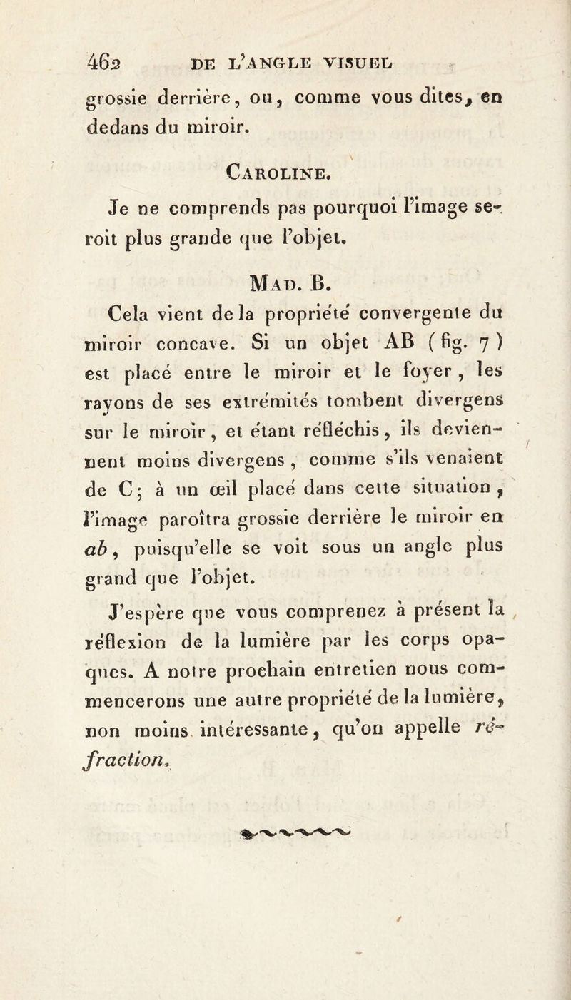 grossie derrière, ou, comme vous dites, en dedans du miroir. Caroline. Je ne comprends pas pourquoi l’image se- roit plus grande que l’objet. Mad. B. Cela vient delà propriété convergente du miroir concave. Si un objet AB ( fig. 7 ) est placé entre le miroir et le foyer , les rayons de ses extrémités tombent divergens sur le miroir , et étant réfléchis, ils devien¬ nent moins divergens , comme s’ils venaient de C; à un œil placé dans celte situation, l’image paroîtra grossie derrière le miroir en ab, puisqu’elle se voit sous un angle plus grand que l’objet. J’espère que vous comprenez à présent la réflexion de la lumière par les corps opa¬ ques. A notre prochain entretien nous com¬ mencerons une autre propriété de la lumière, non moins intéressante, qu’on appelle ré¬ fraction*