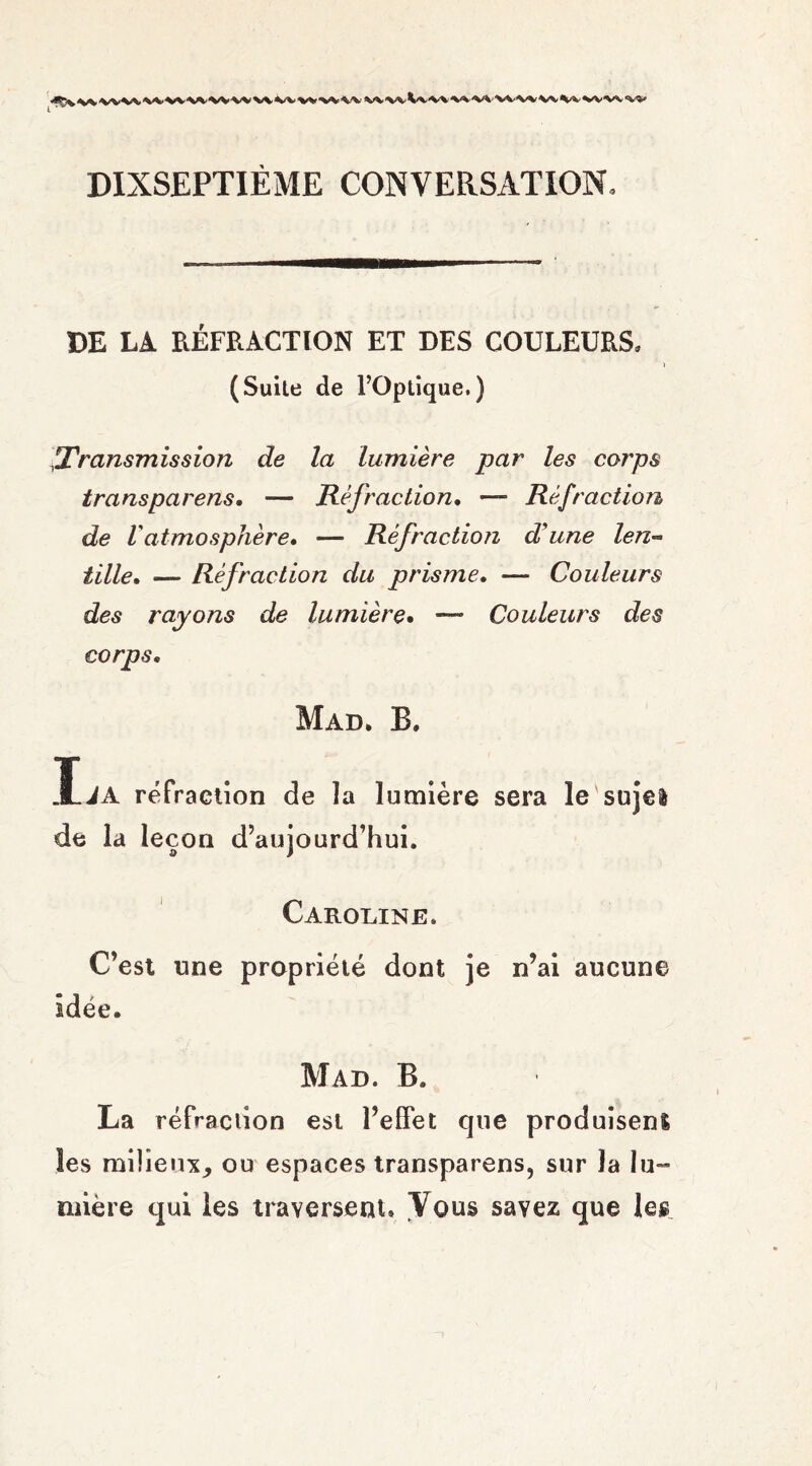 DIXSEPTIEME CONVERSATION, DE LA RÉFRACTION ET DES COULEURS, (Suile de l’Optique.) rTransmission de la lumière par les corps transparens. — Réfraction. — Réfraction de l atmosphère, — Réfraction d'une len¬ tille» — Réfraction du prisme. —• Couleurs des rayons de lumière. -— Couleurs des corps. Mad. B, ïiA réfraction de la lumière sera le sujel de la leçon d’aujourd’hui. Caroline. C’est une propriété dont je n’ai aucune idée. Mad. B. La réfraction est l’effet que produisenl les milieux, ou espaces transparens, sur la lu-» mière qui les traversent» Vous savez que les