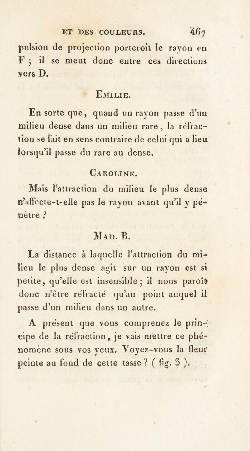 pulsion de projection porteroit le rayon on F j il se meut donc entre ces directions vers D. Emilie. En sorte que, quand un rayon passe d’un milieu dense dans un milieu rare , la réfrac¬ tion se fait en sens contraire de celui qui a lieu lorsqu’il passe du rare au dense. Caroline. Mais l’attraction du milieu le plus dense n’affecte-t-elie pas le rayon avant qu’il y pé¬ nètre ? M A.E. IL La distance à laquelle l’attraction du mi¬ lieu le plus dense a^it sur un rayon est si petite, qu’elle est insensible 5 il nous paroî& donc n’ètre réfracté qu’au point auquel il passe d’un milieu dans un autre. A présent que vous comprenez le prin-’ eipe de la réfraction, je vais mettre ce phé¬ nomène sous vos yeux. Voyez-vous la fleur peinte au fond de celte tasse ? ( %. 5 ).