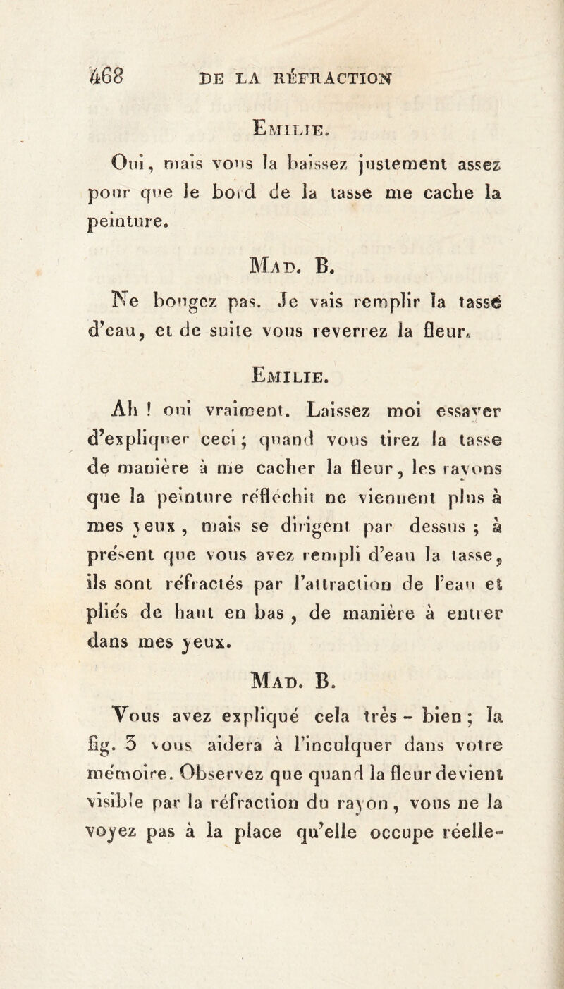 Emilie. Oui, mais vous îa baissez justement assez pour que Je botd de la tasse me cache la peinture. Mad. B. Ne bougez pas. Je vais remplir la tassé d’eau, et de suite vous reverrez la fleur. Emilie. Ah ! oui vraiment. Laissez moi essaver d’expliquer ceci ; quand vous tirez la tasse de manière à nie cacher la fleur, les rayons que la peinture réfléchit ne viennent plus à mes veux , niais se diligent par dessus ; à présent que vous avez rempli d’eau la tasse, ils sont réfractés par l’attraction de l’eau et pliés de haut en bas , de manière à entier dans mes )eux. Mad. B* Vous avez expliqué cela très - bien ; la fig. 5 vous aidera à l’inculquer dans votre mémoire. Observez que quand îa fleur devient visible par la réfraction du rayon, vous ne la vojez pas à la place qu’elle occupe réelle-