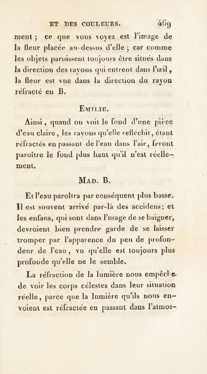 / ment ; ce que vous voyez est l’image de la fleur placée au-dessus d’elle ; car comme les objets paroisseut toujours être situés dans la direction des rayons qui entrent dans l’œil , la fleur est vue dans la direction du rayon réfracté en B* Eajtuie. Ainsi, quand on voit le fond d’une pièce d’eau claire , les rayons qu’elle réfléchit, étant réfractés en passant de l’eau dans l’air, feront paroître le fond plus haut qu’il n’est réelle-* ment. Mad. B. Et l’eau paroîtra par conséquent plus basse* Il est souvent arrivé par-là des accidens; et les enfans, qni sont dans l’usage de se baigner, devroient bien prendre garde de se laisser tromper par l’apparence du peu de profond deur de l’eau , vu qu’elle est toujours plus profonde qu’elle ne le semble. La réfraction de la lumière nous empêche de voir les corps célestes dans leur situation réelle, parce que la lumière qu’ils nous en¬ voient est réfractée en passant dans l’atmos-