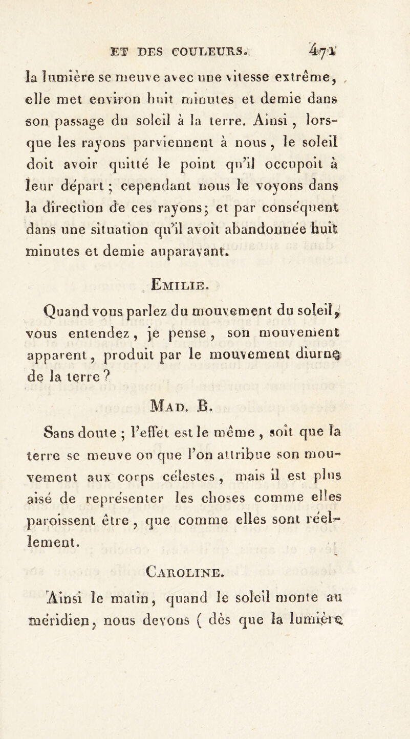 la lumière se meuve avec une vitesse extrême, r elle met environ huit minutes et demie dans son passage du soleil à la terre. Ainsi , lors¬ que les rayons parviennent à nous , le soleil doit avoir quitté le point qu’il occupoit à leur départ ; cependant nous le voyons dans îa direction de ces rayons; et par conséquent dans une situation qu’il avoît abandonnée huit minutes et demie auparavant. Emilie. Quand vous parlez du mouvement du soleil f vous entendez, je pense , son mouvement apparent, produit par le mouvement diurn% de la terre ? Mad. B, Sans doute ; l’effet est le même , soit que la terre se meuve on que l’on attribue son mou¬ vement aux corps célestes , mais il est plus aisé de représenter les choses comme elles paroissent être , que comme elles sont réel^ le ment. Caroline. Ainsi le matin, quand le soleil monte au méridien. nous devons ( dès que la lumière,