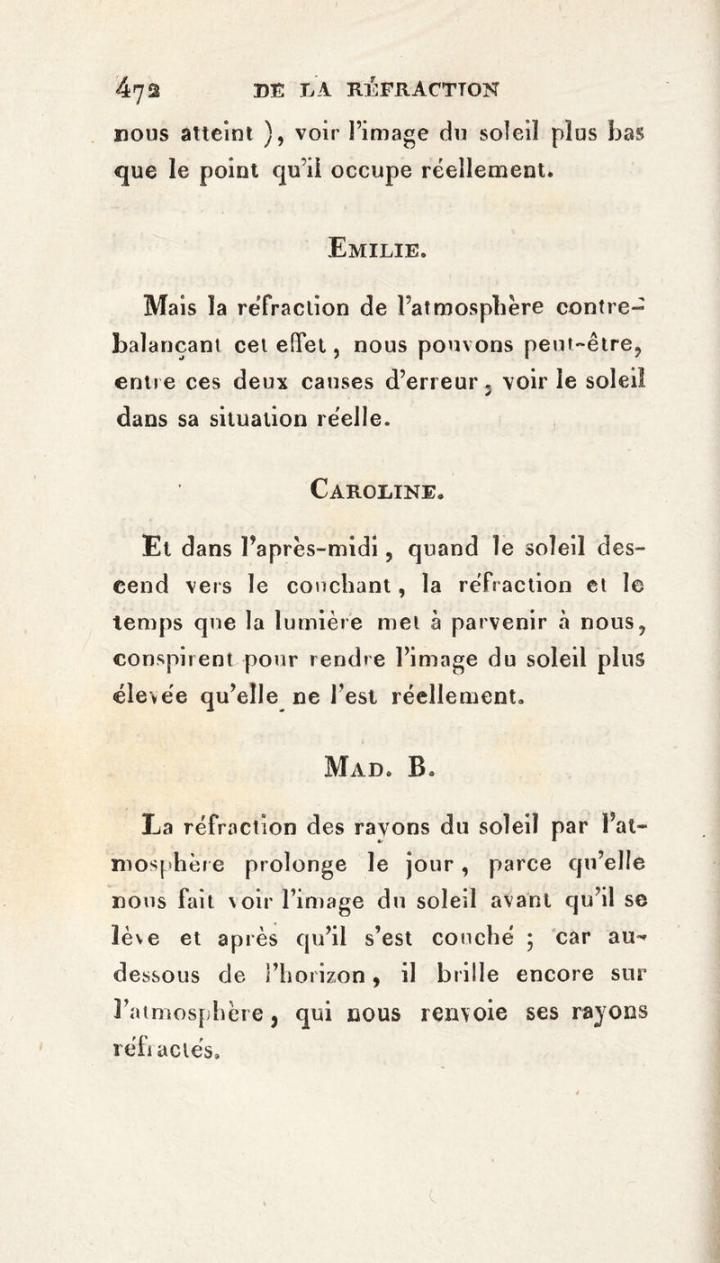 nous atteint ), voir l’image du soîeiî plus bas que le point qu’il occupe réellement. Emilie. Mais îa réfraction de l’atmosphère contre¬ balançant cet effet, nous pouvons peut~être9 entre ces deux causes d’erreur 5 voir le soleil dans sa situation réelle. Caroline. Et dans Faprès-midi ? quand le soleil des¬ cend vers le couchant, la réfraction et le temps que îa lumière met à parvenir à nous? conspirent pour rendre l’image du soleil plus élevée qu’elle ne l’est réellement. Mail B. La réfraction des rayons du soleil par Fat» mosphère prolonge le jour, parce qu’elle nous fait voir l’image du soled avant qu’il se lève et après qu’il s’est couché ; car au-» dessous de î’horizon, il brille encore sur l’atmosphère j qui nous renvoie ses rayons réfractés.