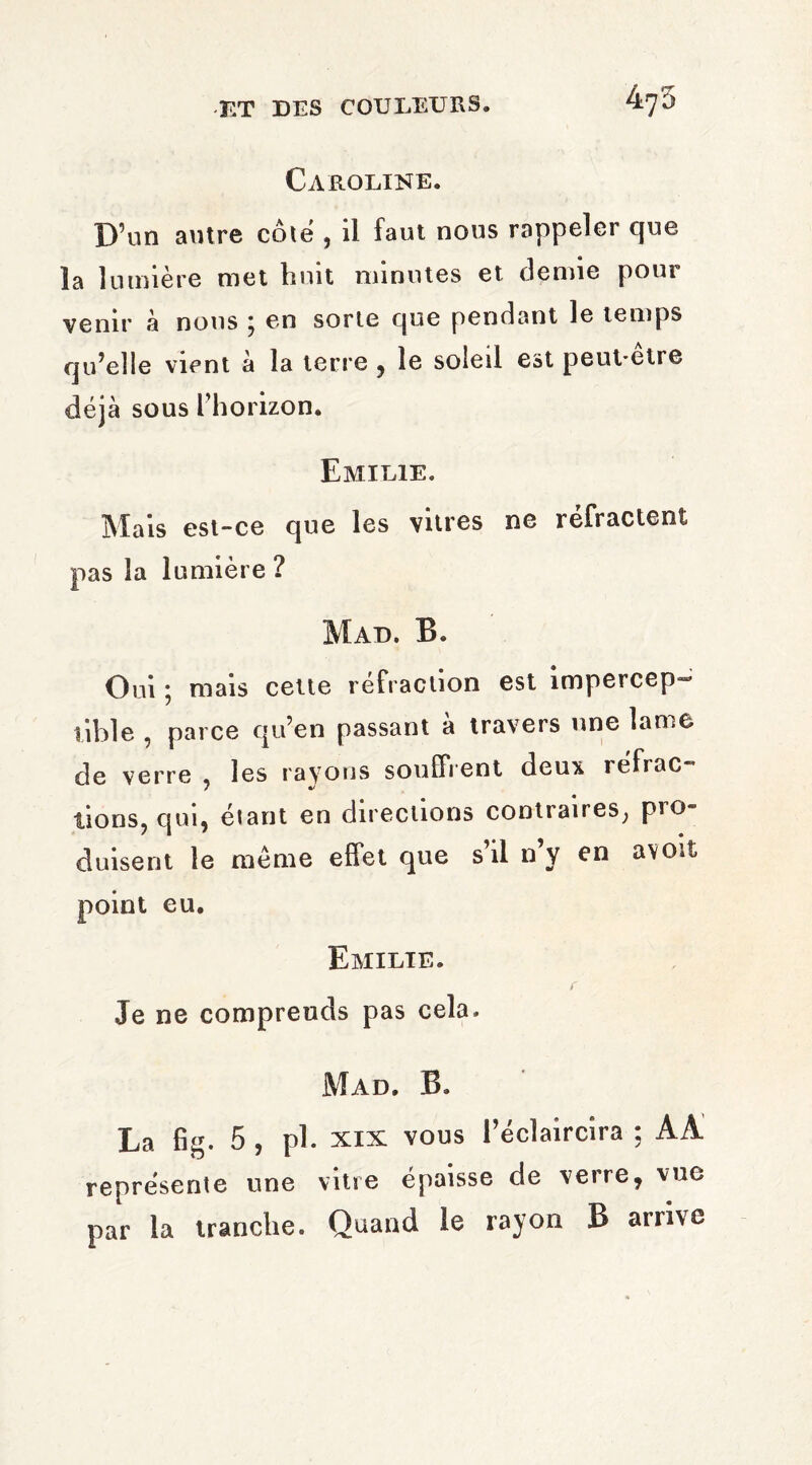 Caroline. D’un autre côte , il faut nous rappeler que la lumière met huit minutes et demie pour venir à nous ; en sorte que pendant le temps qu’elle vient à la terre , le soleil est peut-être déjà sous l’horizon. Emilie. Mais est-ce que les vitres ne réfractent pas la lumière ? Mad. B. Oui ; mais cette réfraction est impercep¬ tible , parce qu’en passant à travers une lame de verre , les rayons souffrent deux réfrac- lions, qui, étant en directions contraires, pro¬ duisent le meme effet que s’il n’y en a voit point eu. Emilie. Je ne comprends pas cela. Mad. B. La fig. 5 , pl. xix vous l’éclaircira ; AA représente une vitre épaisse de verre, vue par la tranche. Quand le rayon B arrive