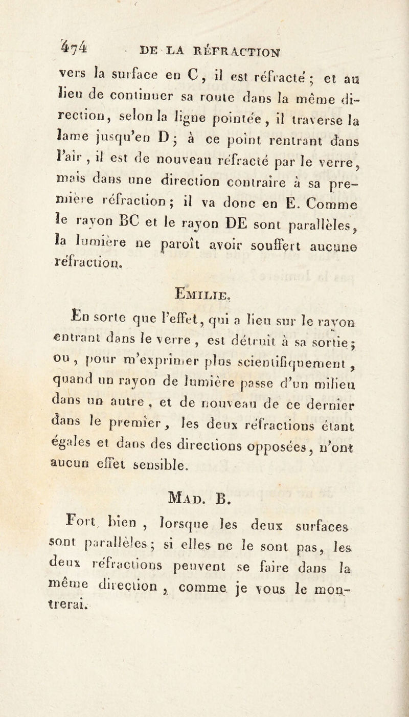 vers la surface en C, il est réfracte ; et au lieu de continuer sa roule dans la même di¬ rection, selon la ligne pointée, il traverse la Jarre jusqu en D • a ce point rentrant dans î an , il est rte nouveau réfracté par le verre, niais dans une direction contraire à sa pre¬ mière réfraction; il va donc en E. Comme le rayon BC et le rayon DE sont parallèles, la lumière ne paroît avoir souffert aucun© réfi ’action. Emilie. En sorte que l’effet, qui a lieu sur le ravon entrant dans le verre , est détruit à sa sortie ou, pour m’exprimer plus scientifiquement quand un rayon de lumière passe d’un milieu dans un autre , et de nouveau de ce dernier dans le premier les deux réfractions étant égales et dans des directions opposées, n’ont aucun eiïei sensible. Mad, B. Fou, bien , lorsque les deux surfaces sont parallèles ; si elles ne le sont pas, les ©eux réfractions peuvent se faire dans la même direction , comme je vous le mon¬ trerai.