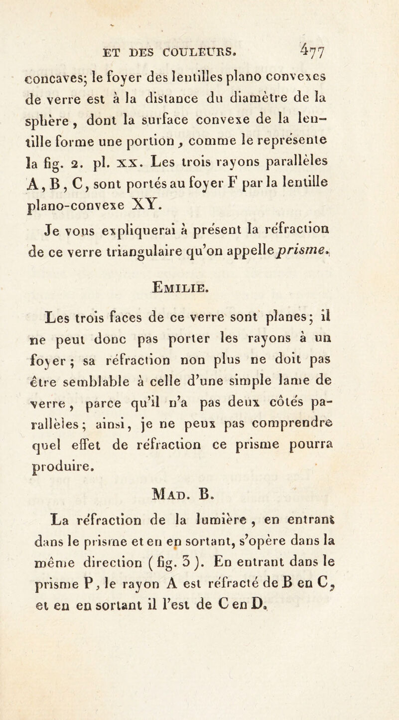 concaves; le foyer des lentilles piano convexes de verre est à la distance du diamètre de la sphère , dont la surface convexe de la len¬ tille forme une portion , comme le représente la fig. 2. pî. XX. Les trois rayons parallèles A, B , C, sont portés au foyer F par la lentille piano-convexe XY. Je vous expliquerai à présent la réfraction de ce verre triangulaire qu’on appelle prisme* Emilie. Les trois faces de ce verre sont planes; il ne peut donc pas porter les rayons à un fo>er; sa réfraction non plus ne doit pas être semblable à celle d’une simple lame de verre , parce qu’il n’a pas deux côtés pa¬ rallèles; ainsi, je ne peux pas comprendre quel effet de réfraction ce prisme pourra produire. Mad. B. La réfraction de la lumière , en entrant dans le prisme et en en sortant, s’opère dans la meme direction ( fig. 5 ). En entrant dans le prisme P, le rayon A est réfracté de B en C? et en en sortant il l’est de C en D*