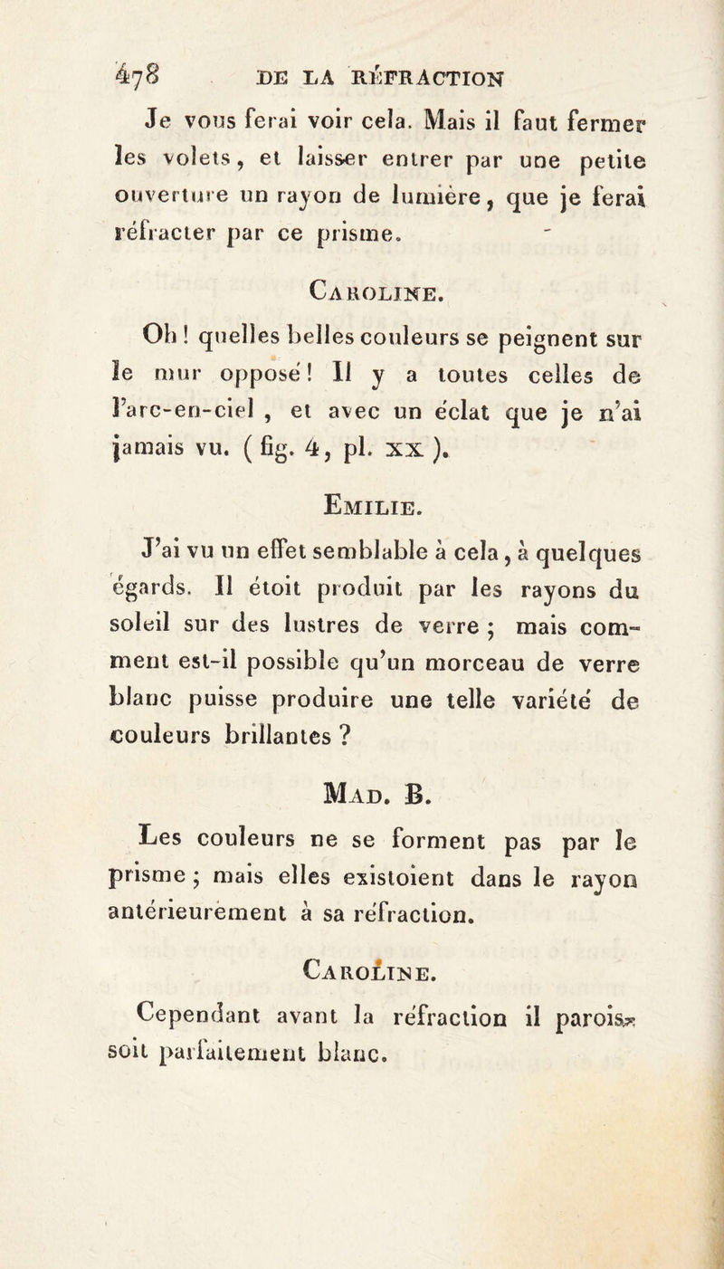 Je vous ferai voir cela. Mais il faut fermer les volets, et laisser entrer par une petite ouverture un rayon de lumière, que je ferai réfracter par ce prisme, Caroline. Oh ! quelles belles couleurs se peignent sur le mur opposé! Il y a toutes celles de 1 arc-en-ciel , et avec un éclat que je n ai jamais vu. ( fig. 4, pl. xx ). Emilie. J’ai vu un effet semblable à cela, à quelques égards. Il étoit produit par les rayons du soleil sur des lustres de verre ; mais com¬ ment est-il possible qu’un morceau de verre blanc puisse produire une telle variété de couleurs brillantes ? Mad. B. Les couleurs ne se forment pas par le prisme ; mais elles existoient dans le rayon antérieurement à sa réfraction. Caroline. Cependant avant la réfraction il parois* soit parfaitement blanc.