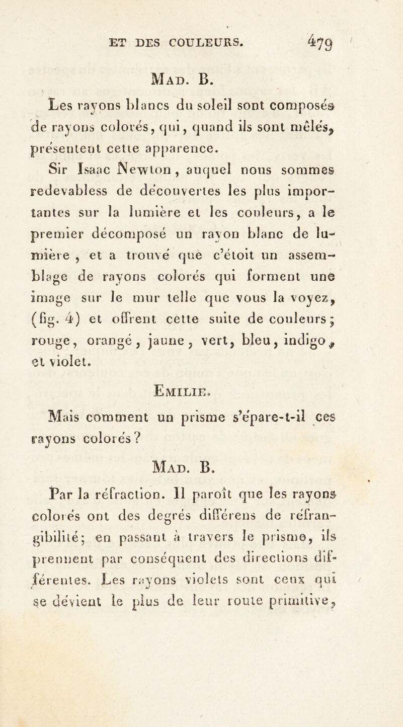 Mad. B. Les rayons blancs du soleil sont composés de rayons colorés, qui, quand iis sont mêlés.» présentent cette apparence. Sir Isaac Newton, auquel nous sommes redevabiess de découvertes les plus impor¬ tantes sur la lumière et les couleurs, a le premier décomposé un rayon blanc de lu¬ mière , et a trouvé que c’étoit un assem¬ blage de rayons colorés qui forment une image sur le mur telle que vous la voyez, (fig. 4) et offrent cette suite de couleurs; rouge, orangé, jaune, vert, bleu, indigo# et violet. Emilie. Mais comment un prisme s’épare-t-il ces rayons colorés? Mad. B. Par la réfraction. Il paroît que les rayons colorés ont des degrés differens de réfran¬ gibilité; en passant à travers le prisme, ils prennent par conséquent des directions dif¬ férentes. Les rayons violets sont ceux oui y J * se dévient le plus de leur route primitive,