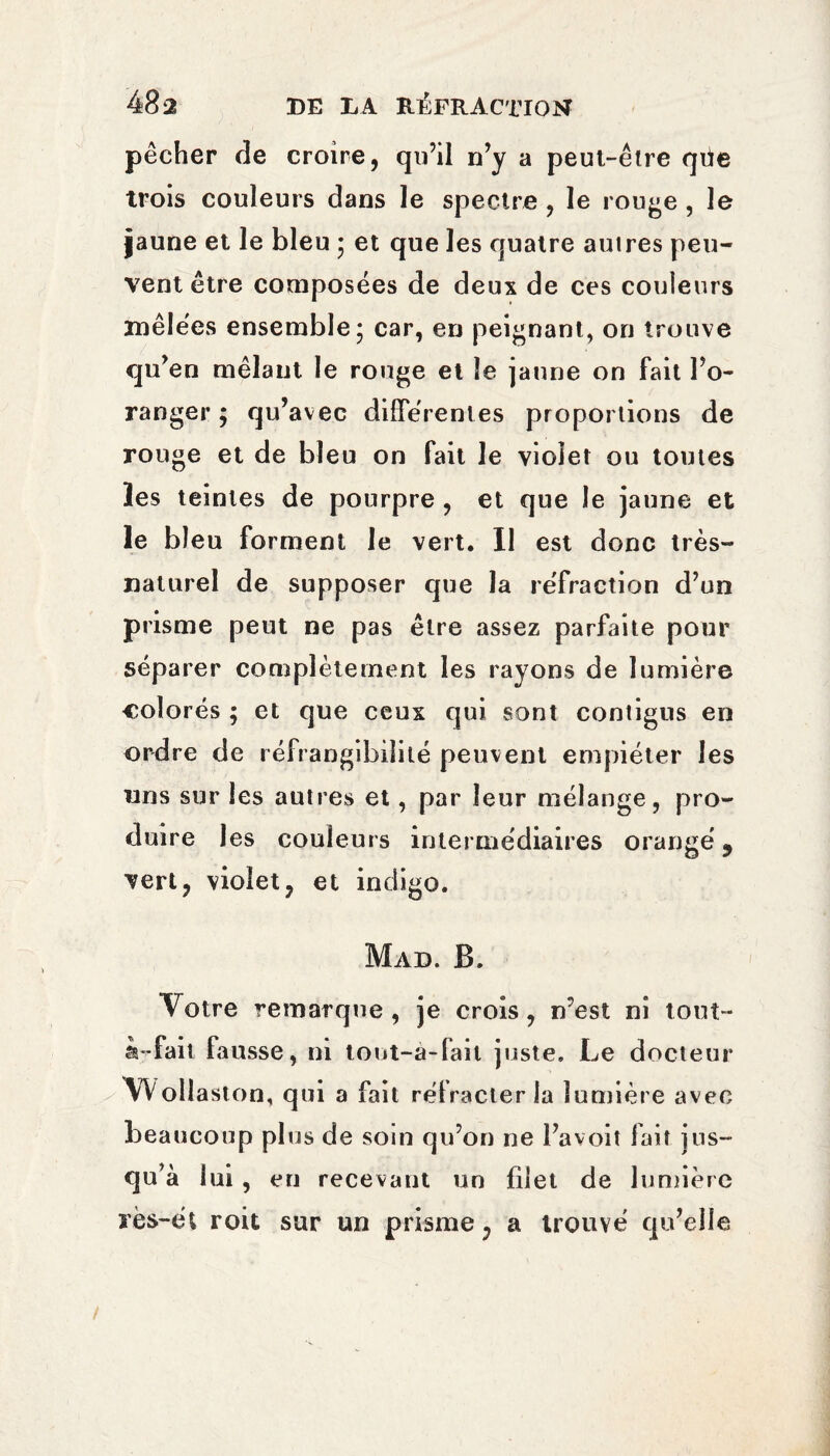 pêcher de croire, qu’il n’y a peut-être qüe trois couleurs dans le spectre , le rouge , le jaune et le bleu * et que les quatre autres peu¬ vent être composées de deux de ces couleurs mêlées ensemble 5 car, en peignant, on trouve qu’en mêlant le rouge et le jaune on fait l’o¬ ranger ; qu’avec différentes proportions de rouge et de bleu on fait le violet ou toutes les teintes de pourpre , et que le jaune et le bleu forment le vert. Il est donc très- naturel de supposer que la réfraction d’un prisme peut ne pas être assez parfaite pour séparer complètement les rayons de lumière colorés ; et que ceux qui sont contigus en ordre de réfrangibilité peuvent empiéter les uns sur les autres et, par leur mélange, pro¬ duire les couleurs intermédiaires orangé 9 vert, violet, et indigo. Mad. B. Votre remarque, je crois, n’est ni tout- à-fait fausse, ni tout-a-fait juste. Le docteur Wollaston, qui a fait rétracter la lumière avec beaucoup plus de soin qu’on ne l’avoit fait jus- qu’à lui, eu recevant un filet de lumière rès-ét roit sur un prisme, a trouvé q u’elle
