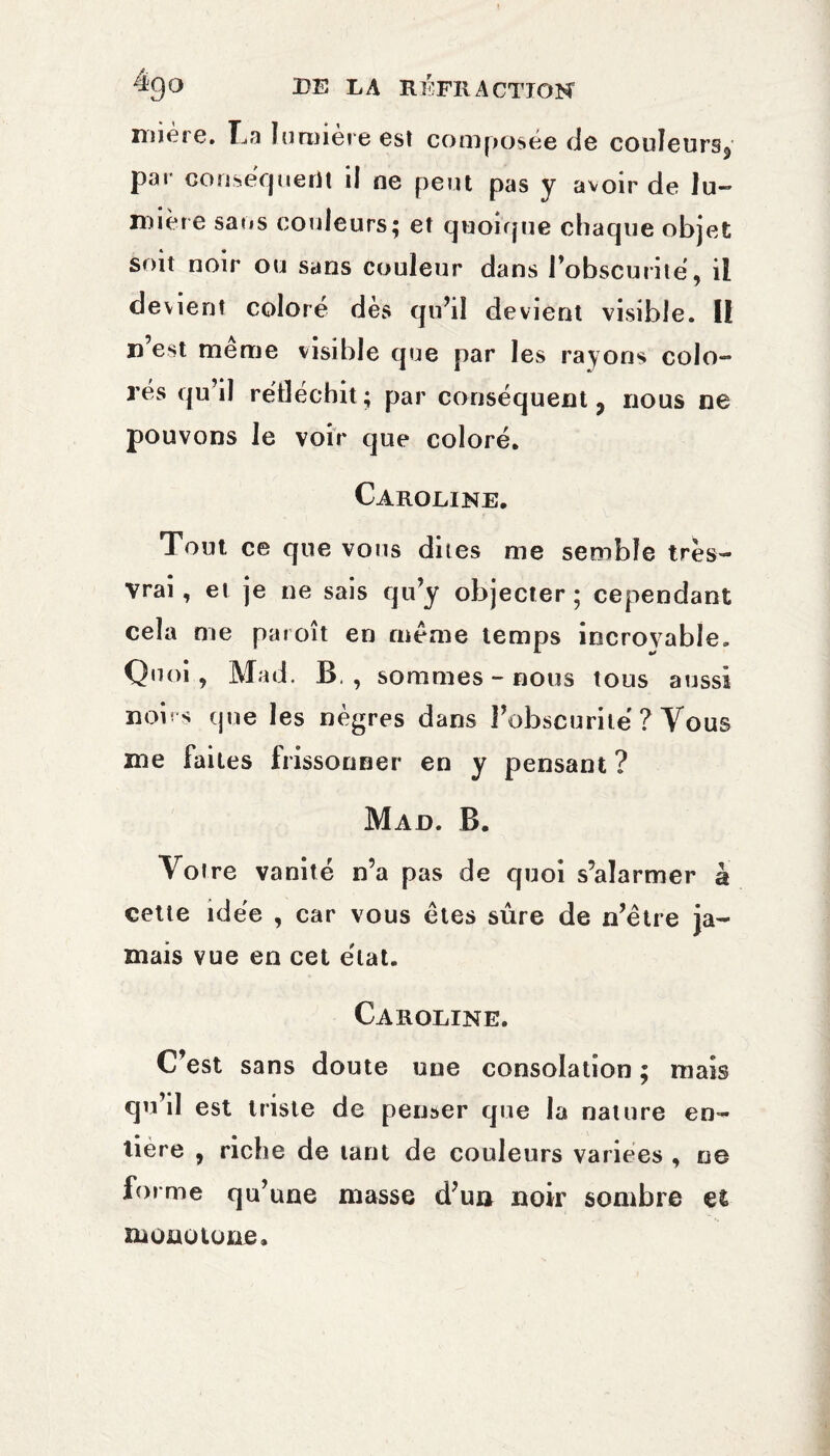 mière. La lumière est composée de couleurs^ par conséquerit il ne peut pas y avoir de lu¬ mière sans couleurs; et quoique chaque objet soit noir ou sans couleur dans l’obscurité, il devient coloré dès qu’il devient visible. U n’est même visible que par les rayons colo¬ rés qu’il réfléchit; par conséquent 3 nous ne pouvons le voir que coloré. Caroline. Tout ce que vous dites me semble très- vrai , et je ne sais qu’y objecter ; cependant cela me paroît en même temps incroyable. Quoi, Mad. B., sommes-nous tous aussi noirs que les nègres dans l’obscurité ? Vous me faites frissonner en y pensant ? Mad. B. Votre vanité n’a pas de quoi s’alarmer à cette idée , car vous êtes sûre de n’être ja¬ mais vue en cet état. Caroline. C’est sans doute uue consolation ; mais qu’il est triste de penser que la nature en¬ tière , riche de tant de couleurs varices , ne forme qu’une masse d’un noir sombre et monotone.
