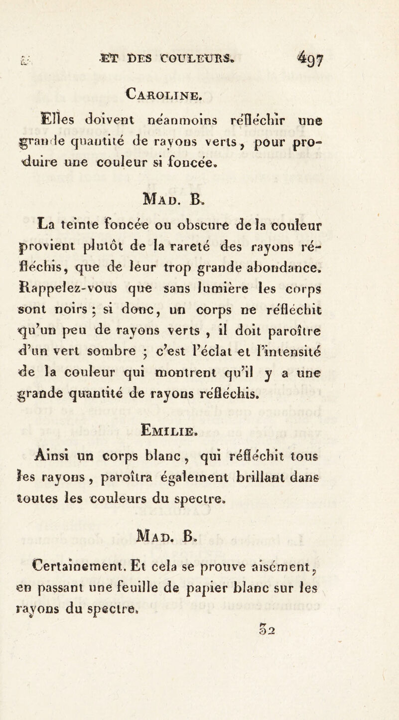 Caroline. Elles doivent neanmoins réfléchir nne grande quantité de rayons verts , pour pro-» 'duire une couleur si foncée» Mad. B. La teinte Foncée ou obscure de la couleur provient plutôt de la rareté des rayons ré¬ fléchis, que de leur trop grande abondance. Rappelez-vous que sans lumière les corps sont noirs: si donc, un corps ne réfléchit qu’un peu de rayons verts , il doit paroître d’un vert sombre • c’est l’éclat et l’intensité de la couleur qui montrent qu’il y a une grande quantité de rayons réfléchis. Emilie. Ainsi un corps blanc , qui réfléchit tous Jes rayons, paroîtra également brillant dans toutes les couleurs du spectre. Mad. B. Certainement. Et cela se prouve aisément ? en passant une feuille de papier blanc sur les rayons du spectre,