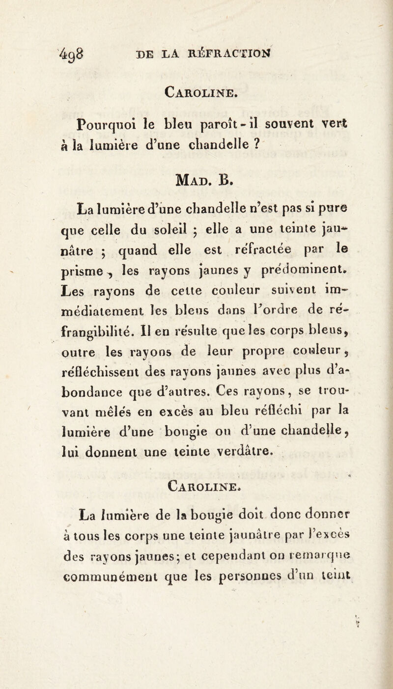 Caroline. Pourquoi le bleu paroît-il souvent vert à la lumière d’une chandelle ? Mad. B. La lumière d’une chandelle n’est pas si pure que celle du soleil ; elle a une teinte jau* nâtre ; quand elle est réfractée par le prisme ^ les rayons jaunes y prédominent. Les rayons de celte couleur suivent im¬ médiatement les bleus dans Fordre de ré¬ frangibilité. Il en résulte que les corps bleus, outre les rayons de leur propre couleur 5 réfléchissent des rayons jaunes avec plus d’a¬ bondance que d’autres. Ces rayons, se trou¬ vant mêlés en excès au bleu réfléchi par la lumière d’une bougie on d’une chandelle ? lui donnent une teinte verdâtre. * Caroline. La lumière de la bougie doit donc donner à tous les corps une teinte jaunâtre par l’excès des rayons jaunes; et cependant on remar que communément que les personnes d’un teint