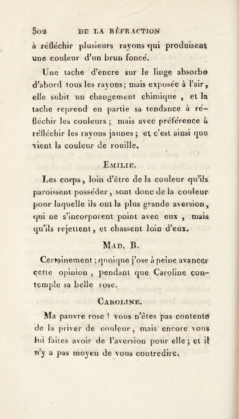 à réfléchir plusieurs rayons -qui produisent nne couleur d’un brun foncé. Une tache d’encre sur le linge absorbe d’abord tous les rayons; mais exposée à l’air, * elle subit un changement chimique , et la tache reprend en partie sa tendance à ré¬ fléchir les couleurs ; mais avec préférence à réfléchir les rayons jaunes ; et c’est ainsi que vient la couleur de rouille, r Emilie. Les corps, loin d’etre de la couleur qu’ils paroissent posséder, sont donc de la couleur pour laquelle ils ont la plus grande aversion, qui ne s’incorporent point avec eux , mais qu’ils rejettent, et chassent loin d’eux. Mad. B. Ce rtainement ; quoique j’ose a peine avancer cette opinion , pendant que Caroline çott- temple sa belle rose. Caroline. Ma pauvre rose ! vous n’étes pas contenté de la priver de couleur , mais encore vous lui faites avoir de l’aversion pour elle ; et i} n’y a pas moyen de vous contredire»