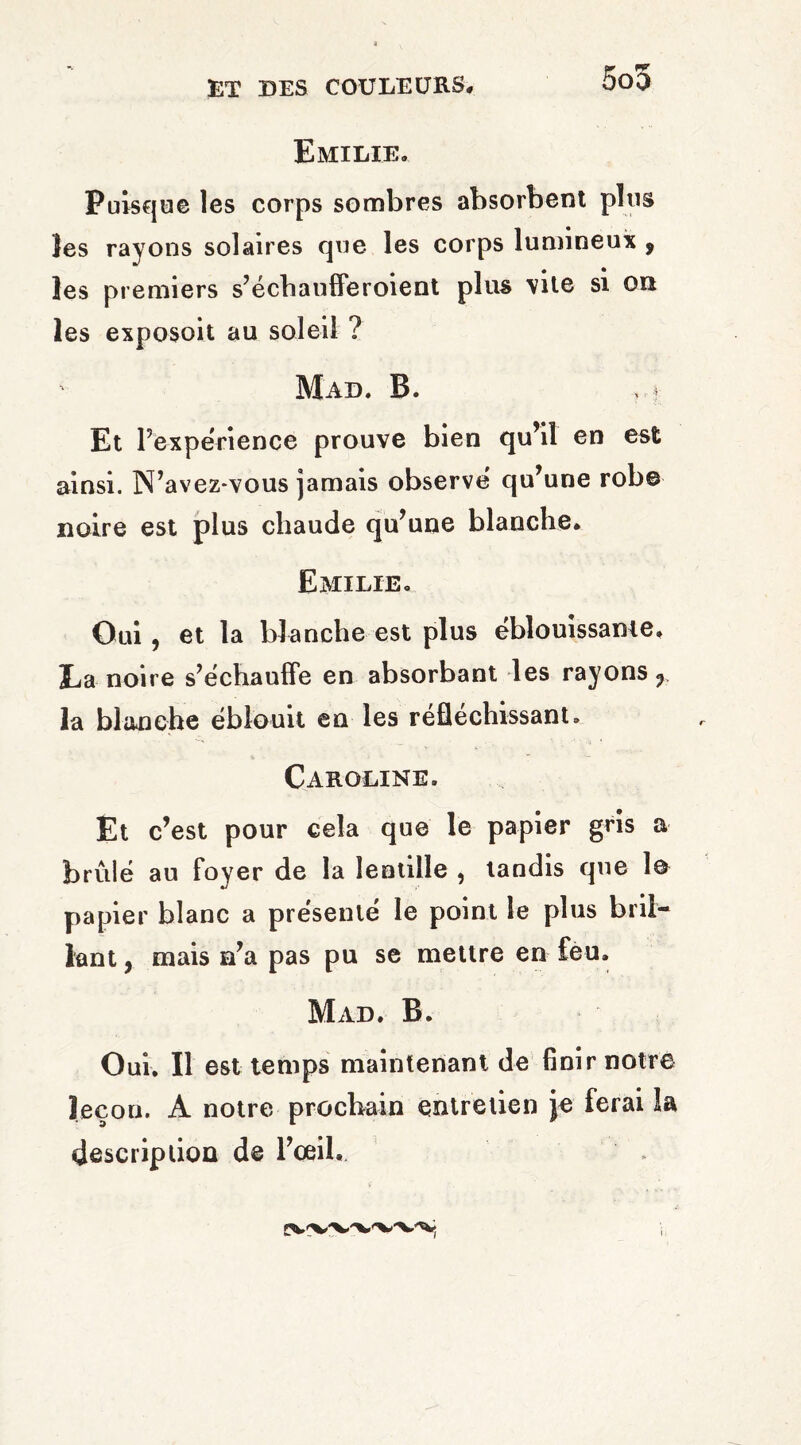 Emilie. Puisque les corps sombres absorbent plus les rayons solaires que les corps lumineux , _ • • les premiers s’échaufferoient plus vite si on les exposoit au soleil ? Mad. B. Et l’expérience prouve bien qu’il en est ainsi. N’avez-vous jamais observé qu’une rob© noire est plus chaude qu’une blanche. Emilie. Oui, et la blanche est plus éblouissante. Ea noire s’échauffe en absorbant les rayons f la blanche éblouit en les réfléchissant. Caroline. Et c’est pour cela que le papier gris a brûlé au foyer de la lentille , tandis que 1© papier blanc a présenté le point le plus bril¬ lant , mais n’a pas pu se mettre en feu. Mad. B. Oui. Il est temps maintenant de finir notre leçon. A notre prochain entretien je ferai la description de l’œil.