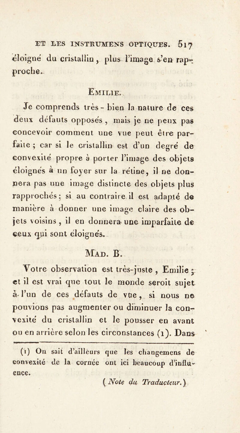 eloi gne du cristallin , plus l’image, s’en rap*; proche. Emilie. Je comprends très - bien la nature de ces deux défauts opposés , mais je ne peux pas concevoir comment une vue peut être par¬ faite ; car si le cristallin est d’un degré de convexité propre à porter l’image des objets eloi gnés a un foyer sur la rétine, il ne don¬ nera pas une image distincte des objets plus rapprochés : si au contraire il est adapté de manière à donner une image claire des ob¬ jets voisins , il en donnera une imparfaite de ceux <pi sont éloignés.. Mad. B. Votre observation est très-juste , Emilie; et il est vrai que tout le monde seroit sujet à* l’un de ces défauts de vue , si nous ne pouvions pas augmenter ou diminuer la con¬ vexité du cristallin et le pousser en avant ou en arrière selon les circonstances (1). Dans (1) On sait d’ailleurs que les changemens de convexité de la cornée ont ici beaucoup d’influ¬ ence. ( Note du Traducteur. )